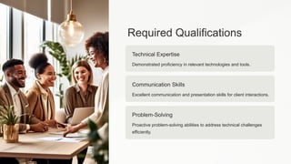 Required Qualifications
Technical Expertise
Demonstrated proficiency in relevant technologies and tools.
Communication Skills
Excellent communication and presentation skills for client interactions.
Problem-Solving
Proactive problem-solving abilities to address technical challenges
efficiently.
 