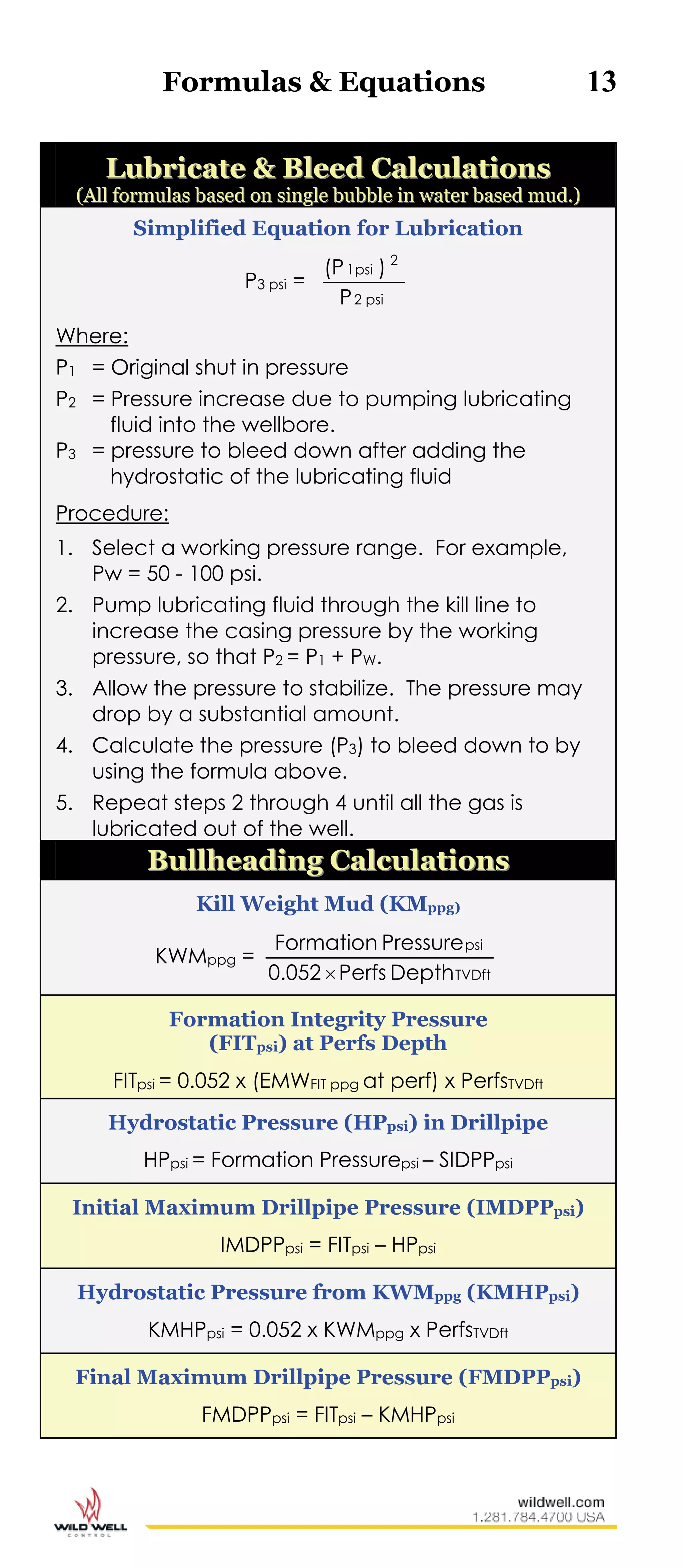 Formulas & Equations 13
LLuubbrriiccaattee && BBlleeeedd CCaallccuullaattiioonnss
((AAllll ffoorrmmuullaass bbaasseedd oonn ssiinnggllee bbuubbbbllee iinn wwaatteerr bbaasseedd mmuudd..))
Simplified Equation for Lubrication
P3 psi =
psi2
2
psi1
P
)(P
Where:
P1 = Original shut in pressure
P2 = Pressure increase due to pumping lubricating
fluid into the wellbore.
P3 = pressure to bleed down after adding the
hydrostatic of the lubricating fluid
Procedure:
1. Select a working pressure range. For example,
Pw = 50 - 100 psi.
2. Pump lubricating fluid through the kill line to
increase the casing pressure by the working
pressure, so that P2 = P1 + PW.
3. Allow the pressure to stabilize. The pressure may
drop by a substantial amount.
4. Calculate the pressure (P3) to bleed down to by
using the formula above.
5. Repeat steps 2 through 4 until all the gas is
lubricated out of the well.
BBuullllhheeaaddiinngg CCaallccuullaattiioonnss
Kill Weight Mud (KMppg)
KWMppg =
TVDft
psi
DepthPerfs0.052
PressureFormation

Formation Integrity Pressure
(FITpsi) at Perfs Depth
FITpsi = 0.052 x (EMWFIT ppg at perf) x PerfsTVDft
Hydrostatic Pressure (HPpsi) in Drillpipe
HPpsi = Formation Pressurepsi – SIDPPpsi
Initial Maximum Drillpipe Pressure (IMDPPpsi)
IMDPPpsi = FITpsi – HPpsi
Hydrostatic Pressure from KWMppg (KMHPpsi)
KMHPpsi = 0.052 x KWMppg x PerfsTVDft
Final Maximum Drillpipe Pressure (FMDPPpsi)
FMDPPpsi = FITpsi – KMHPpsi
 