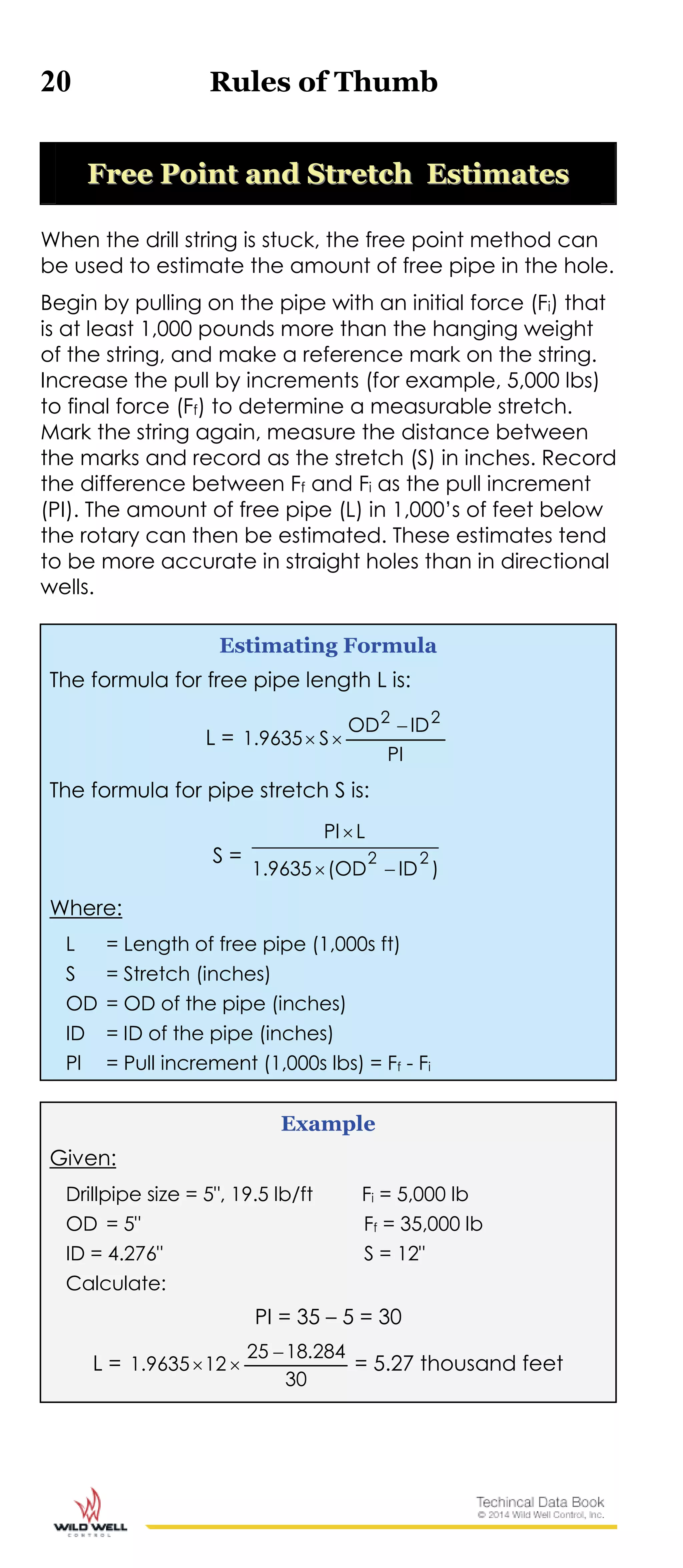 20 Rules of Thumb
FFrreeee PPooiinntt aanndd SSttrreettcchh EEssttiimmaatteess
When the drill string is stuck, the free point method can
be used to estimate the amount of free pipe in the hole.
Begin by pulling on the pipe with an initial force (Fi) that
is at least 1,000 pounds more than the hanging weight
of the string, and make a reference mark on the string.
Increase the pull by increments (for example, 5,000 lbs)
to final force (Ff) to determine a measurable stretch.
Mark the string again, measure the distance between
the marks and record as the stretch (S) in inches. Record
the difference between Ff and Fi as the pull increment
(PI). The amount of free pipe (L) in 1,000’s of feet below
the rotary can then be estimated. These estimates tend
to be more accurate in straight holes than in directional
wells.
Estimating Formula
The formula for free pipe length L is:
L =
PI
IDOD
S9635.1
22


The formula for pipe stretch S is:
S =
)ID(OD1.9635
LPl
22


Where:
L = Length of free pipe (1,000s ft)
S = Stretch (inches)
OD = OD of the pipe (inches)
ID = ID of the pipe (inches)
Pl = Pull increment (1,000s lbs) = Ff - Fi
Example
Given:
Drillpipe size = 5", 19.5 lb/ft Fi = 5,000 lb
OD = 5" Ff = 35,000 lb
ID = 4.276" S = 12"
Calculate:
PI = 35 – 5 = 30
L =
30
284.1825
129635.1

 = 5.27 thousand feet
 