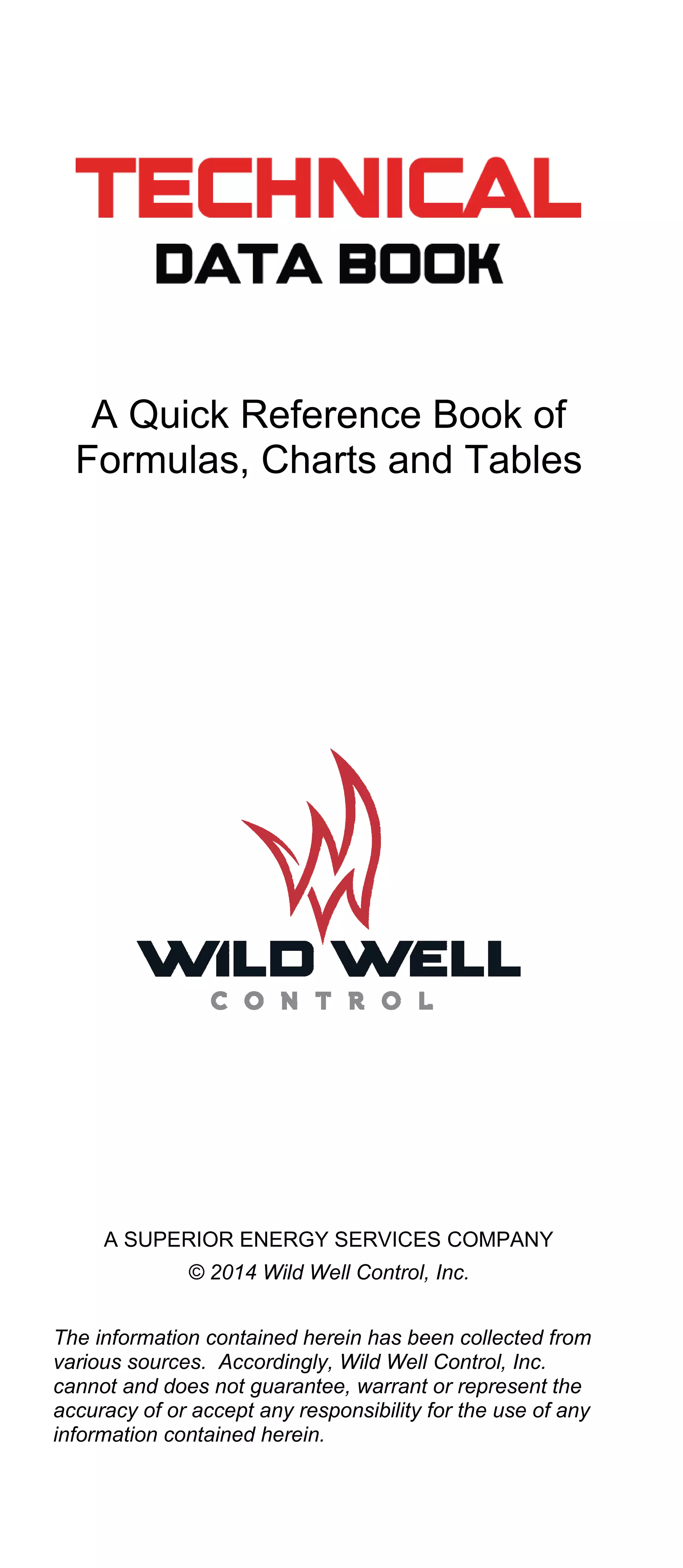 A Quick Reference Book of
Formulas, Charts and Tables
A SUPERIOR ENERGY SERVICES COMPANY
© 2014 Wild Well Control, Inc.
The information contained herein has been collected from
various sources. Accordingly, Wild Well Control, Inc.
cannot and does not guarantee, warrant or represent the
accuracy of or accept any responsibility for the use of any
information contained herein.
 