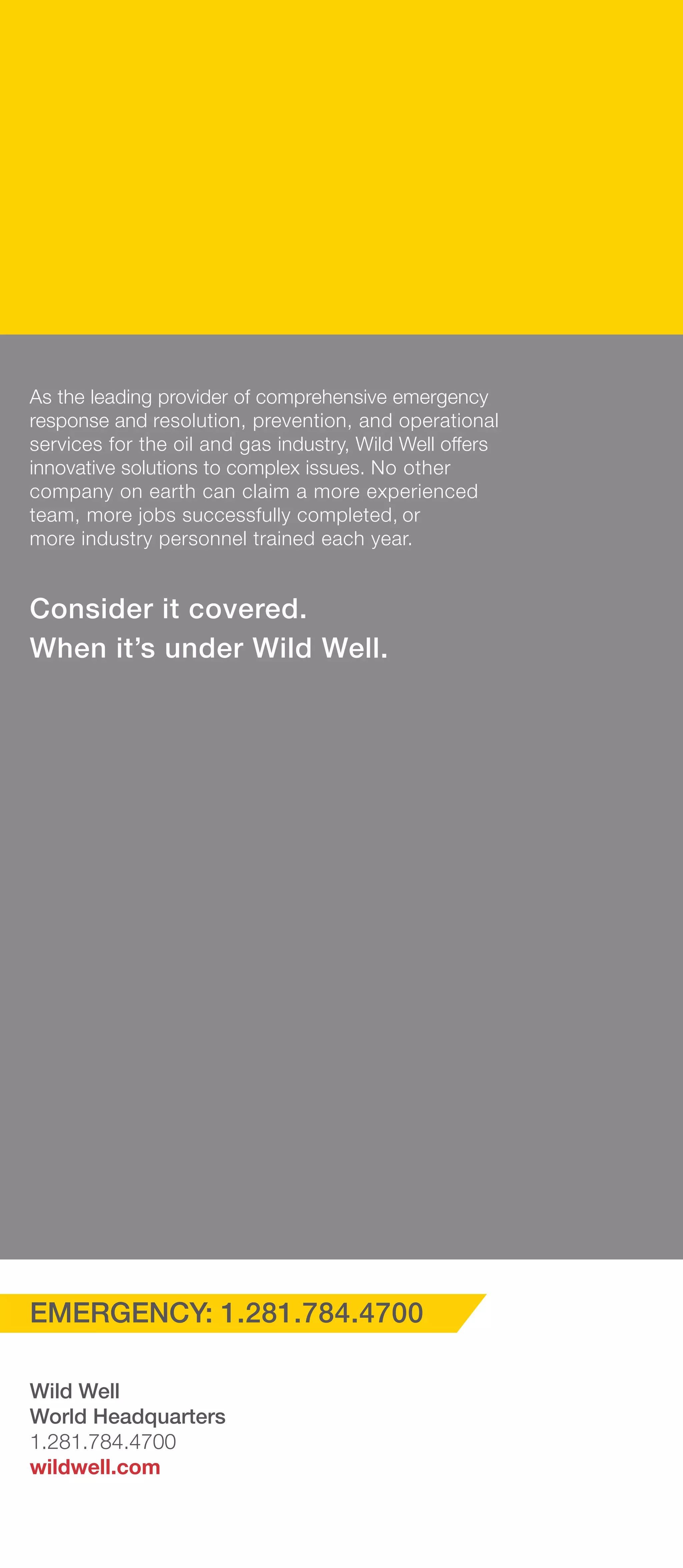 As the leading provider of comprehensive emergency
response and resolution, prevention, and operational
services for the oil and gas industry, Wild Well offers
innovative solutions to complex issues. No other
company on earth can claim a more experienced
team, more jobs successfully completed, or
more industry personnel trained each year.
Consider it covered.
When it’s under Wild Well.
EMERGENCY: 1.281.784.4700
Wild Well
World Headquarters
1.281.784.4700
wildwell.com
 
