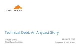 Technical Debt: An Anycast Story
Mircea Ulinic
Cloudflare, London
APRICOT 2019
Daejeon, South Korea
 