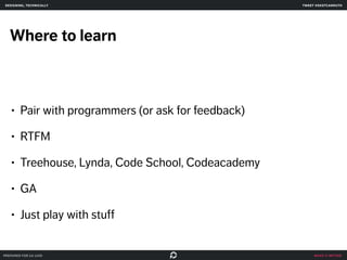 make it better 
designing, technically 
Where to learn 
• Pair with programmers (or ask for feedback) 
• RTFM 
• Treehouse, Lynda, Code School, Codeacademy 
• GA 
• Just play with stuff 
prepared for ga uxdi 
tweet @skotcarruth 
 