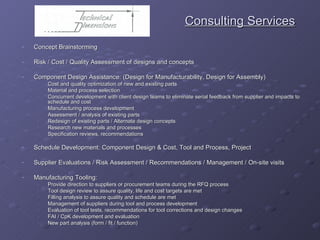 Consulting Services Concept Brainstorming Risk / Cost / Quality Assessment of designs and concepts Component Design Assistance: (Design for Manufacturability, Design for Assembly) Cost and quality optimization of new and existing parts Material and process selection Concurrent development with client design teams to eliminate serial feedback from supplier and impacts to schedule and cost Manufacturing process development Assessment / analysis of existing parts Redesign of existing parts / Alternate design concepts Research new materials and processes Specification reviews, recommendations Schedule Development: Component Design & Cost, Tool and Process, Project Supplier Evaluations / Risk Assessment / Recommendations / Management / On-site visits Manufacturing Tooling: Provide direction to suppliers or procurement teams during the RFQ process Tool design review to assure quality, life and cost targets are met Filling analysis to assure quality and schedule are met Management of suppliers during tool and process development  Evaluation of tool tests, recommendations for tool corrections and design changes FAI / CpK development and evaluation New part analysis (form / fit / function) 