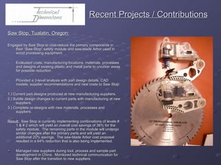   Recent Projects / Contributions Saw Stop, Tualatin, Oregon: Engaged by Saw Stop to cost-reduce the primary components in their “Saw-Stop” safety module and saw-blade Arbor used in wood processing equipment. Evaluated costs, manufacturing locations, materials, processes and designs of existing plastic and metal parts to uncover areas for possible reduction. Provided a 3-level analysis with part design details, CAD models, supplier recommendations and new costs to Saw Stop: 1.) Current part designs produced at new manufacturing suppliers. 2.) Subtle design changes to current parts with manufacturing at new suppliers.  3.) Complete re-designs with new materials, processes and suppliers.  Result:   Saw Stop is currently implementing combinations of levels # 1 & # 2 which will yield an overall cost savings of 36% for the safety module.  The remaining parts in the module will undergo similar changes after the primary parts and will yield an additional 20% savings.  The saw-blade Arbor cost proposal resulted in a 64% reduction that is also being implemented. Managed new suppliers during tool, process and sample part development in China.  Monitored technical communication for Saw Stop after the transition to new suppliers. 