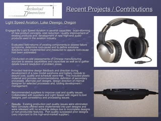   Recent Projects / Contributions Light Speed Aviation, Lake Oswego, Oregon Engaged By Light Speed Aviation in several capacities:  brain-storming of new product concepts, cost reduction / quality improvement of existing products and, development of new high-end audio products used in the aviation industry. Evaluated field-returns of existing components to assess failure symptoms, determine root-cause and to define solutions.  Solutions were implemented and measured to assure root-cause had been addressed. Conducted on-site assessments of Chinese manufacturing sources to assess capabilities and capacities as well as to gather details toward resolution of problem areas. Provided real-time design feedback and direction during development of a new model earphone and battery module to assure cost, quality and schedule were met.  This included plastic material and process recommendations, definition of secondary processes, alternate part designs, design direction of internal designer for selected processes and, tooling development / management. Recommended suppliers to improve cost and quality issues. Collaborated with suppliers and Light Speed with regard to tool designs, part consistency and processing issues. Results :  Existing production part quality issues were eliminated.  New concepts offered were implemented into part designs and were released with no schedule delays due to incomplete designs or non-producible features.  Part quality surpassed prior designs (very important to this high-end-market supplier). 