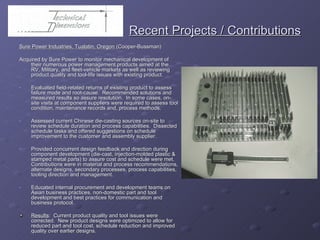   Recent Projects / Contributions Sure Power Industries, Tualatin, Oregon  (Cooper-Bussman) Acquired by Sure Power to monitor mechanical development of their numerous power management products aimed at the RV, Military, and fleet-vehicle markets as well as reviewing product quality and tool-life issues with existing product. Evaluated field-related returns of existing product to assess failure mode and root-cause.  Recommended solutions and measured results so assure resolution.  In some cases, on-site visits at component suppliers were required to assess tool condition, maintenance records and, process methods. Assessed current Chinese die-casting sources on-site to review schedule duration and process capabilities.  Dissected schedule tasks and offered suggestions on schedule improvement to the customer and assembly supplier. Provided concurrent design feedback and direction during component development (die-cast, injection-molded plastic & stamped metal parts) to assure cost and schedule were met.  Contributions were in material and process recommendations, alternate designs, secondary processes, process capabilities, tooling direction and management. Educated internal procurement and development teams on Asian business practices, non-domestic part and tool development and best practices for communication and business protocol. Results :  Current product quality and tool issues were corrected.  New product designs were optimized to allow for reduced part and tool cost, schedule reduction and improved quality over earlier designs.  