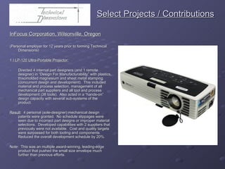   Select Projects / Contributions InFocus Corporation, Wilsonville, Oregon (Personal employer for 12 years prior to forming Technical Dimensions) 1.)  LP-120 Ultra-Portable Projector: Directed 4 internal part designers (and 1 remote designer) in “Design For Manufacturability” with plastics, thixomolded magnesium and sheet metal stamping (concurrent design and development).  This included material and process selection, management of all mechanical part suppliers and all tool and process development (38 tools).  Also acted in a “hands-on” design capacity with several sub-systems of the product.  Result :  4 personal (sole-designer) mechanical design patents were granted.  No schedule slippages were seen due to incorrect part designs or improper material selections.  Developed capabilities with 2 suppliers that previously were not available.  Cost and quality targets were surpassed for both tooling and components.  Reduced the overall development schedule by 20%. Note:  This was an multiple award-winning, leading-edge product that pushed the small size envelope much further than previous efforts. 