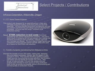   Select Projects / Contributions InFocus Corporation, Wilsonville, Oregon 2.)  “777” Home Theatre Projector: This product was designed by an external partner in Asia who ultimately produced tooling, production parts and the final assembly.  InFocus directed the product architecture and (via my position) monitored the part design and tool development processes.  InFocus was the owner / recipient of all production tooling. Result:   $700K reduction in tool costs  from those proposed by the partner development company.  This was a direct result of reviewing all final part designs and making cost decisions according to part complexity, material, part size and, tool type and design.  The sum total of these figures was compared to those from the partner ($700K delta) and used as a means for the $700K cost reduction. 3.)  Transfer of projector manufacturing from Malaysia to China: Directed the transfer of over 250 molds, casting dies, stamping dies and related processes, fixtures, jigs and gages to new sources in China.  This included directing existing suppliers, freight sources, documenting process specifics, tool condition, part status and tool details for transfer into China.  After arrival, on-site tool tests, FAI and Cpk studies and part analysis were directed at each source to bring production back on-line as quickly as possible without circumventing part and tool quality or production of parts. 