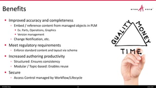  Improved accuracy and completeness
▫ Embed / reference content from managed objects in PLM
 Ex. Parts, Operations, Graphics
 Version management
▫ Change Notification, etc.
 Meet regulatory requirements
▫ Enforce standard content and layout via schema
 Increased authoring productivity
▫ Structured: Ensures consistency
▫ Modular / Topic-based: Enables reuse
 Secure
▫ Access Control managed by Workflow/Lifecycle
© 2016 Aras 12
Benefits
aras.com
 