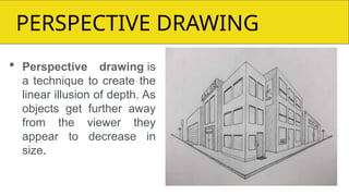 BPERSPECTIVE DRAWING
 Perspective drawing is
a technique to create the
linear illusion of depth. As
objects get further away
from the viewer they
appear to decrease in
size.
 