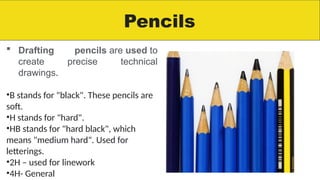 Pencils
 Drafting pencils are used to
create precise technical
drawings.
•B stands for "black". These pencils are
soft.
•H stands for "hard".
•HB stands for "hard black", which
means "medium hard". Used for
letterings.
•2H – used for linework
•4H- General
 