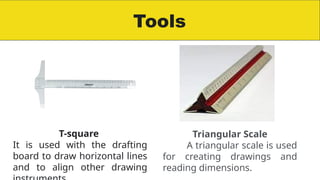 Tools
T-square
It is used with the drafting
board to draw horizontal lines
and to align other drawing
Triangular Scale
A triangular scale is used
for creating drawings and
reading dimensions.
 