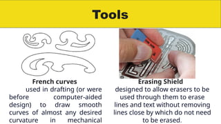 Tools
French curves
used in drafting (or were
before computer-aided
design) to draw smooth
curves of almost any desired
curvature in mechanical
Erasing Shield
designed to allow erasers to be
used through them to erase
lines and text without removing
lines close by which do not need
to be erased.
 