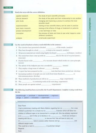 ~ 
J - j~ 
L-l 
- 
Match the term with the correct definition. 
applied research 
clinical research 
pilot study 
the study of pure scientific principies 
the study of the parts and their relationship to one another 
changing and improving a product to achieve the best 
possible result 
looking at how scientific theory can be used in practice 
looking at the effects of drugs or treatment on patients 
a new technique or idea 
the process of tests and trials to see what happens under 
different conditions 
small-scale experiment 
experimentation 
pure basic research 
product development 
innovation 
analysis 
Use the word in brackets to form a word which fits in the sentence. 
1 The scientists have presented a detailed of the results. (analyse) 
2 They have brought in a food to help in the research. (analyse) 
3 All process materials are tested using highly developed techniques. (analyse) 
4 The researchers have corne up with an idea for the use of recycled plastics. 
(innovate) 
5 Charles Dyson is the 
(invent) 
of a vacuum cleaner which works on a new principIe. 
. (invent) 
6 The advent of the ballpoint pen was a wonderful 
7 Theyemploya largetearn of software .(develop) 
8 A report has been prepared on the tests that have been carried out. (develop) 
9 Increasing numbers of people can now work from home thanks to in 
telecommunications. (develop) 
10 These methods of production are still at an stage. (experiment) 
11 The is continuing work on the new drug. (experiment) 
12 Many people are against animal . (experiment) 
The following email has been received by the Rand D department. Complete it using words from 
the list. 
Dear Frank 
I had a preliminary meeting with Maria Altefors regardingher (a) for a new 
children's pushchair. It's a simple but (b) invention which will allow two 
children of different ages to be transported in a single unit. She has already registered 
a (e) and l'd like us to develop a (d) . Could you arrange a 
meeting withthe (e) to discuss this? We will have to carry out 
(f) tests to assess safety features and (g) 
with 
different weightloads, 
This could bea real (h) 
in pushchair designi 
Regards 
Rutfu 
< 
C> 
n 
C) 
c:r 
e- 
.C..) 
'< 
." 
::u 
o 
." 
1'1'1 
UJ 
UJ 
oz 
,:.r.-. 
:r-e") 
.... 
< 
-f 
1'1'1 
UJ 
11 
 