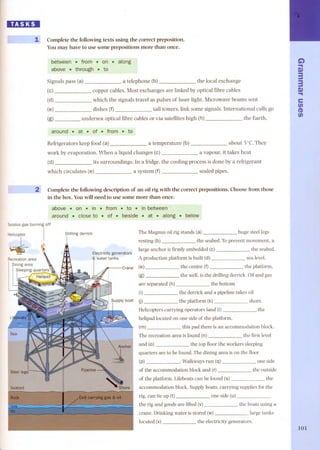 lD:1:DI 
1 Complete the following texts using the correct preposition. 
You may have to use some preposi tions more than once. 
between , .trom .. on . along 
above . through .to 
Signals pass (a) 
(e) 
(d) 
(e) 
(g) 
a telephone (b) the local exchange 
copper cables. Most exchanges are linked by optical fibre cables 
which the signals travel as puls es of laser light. Microwave beams sent 
dishes (f) tall towers, link some signals. International calls go 
undersea optical fibre cables or via satellites high (h) the Earth. 
around . at . of . from , to 
Refrigerators keep food (a) a temperature (b) about SoC.They 
work by evaporation. When a liquid changes (e) a vapour, it takes heat 
(d) its surroundings. In a fridge, the cooling process is done by a refrigerant 
which circulates (e) a system (f) sealed pipes. 
2 Complete the following description of an oil rig with the correct prepositions. Choose from those 
in the boxoYou will need to use some more than once. 
above . on . in. from.. to . inbetween 
around . closeto. of .. beside . at , along . below 
Surplusgas burning off 
H''''''iec I ~ 
Drilling derrick 
I 
L 
The Magnus oil rig stands (a) huge steellegs 
resting (b) the seabed. Toprevent movement, a 
large anchor is firmly embedded (e) the seabed. 
A production platform is built (d) sea level. 
the centre (f) the platform, 
the well, is the drilling derrick. Oiland gas 
the bottom 
the derrick and a pipeline takes oil 
the platform (k) shore. 
are separated (h) 
the 
Helicopters carrying operators land (I) 
helipad located on one side of the platform. 
(m) this pad there is an accommodation block. 
The recreation area is found (n) the first level 
and (o) the top fioor the workers sleeping 
quarters are to be found. The dining area is on the fioor 
(p) . Walkways run (q) 
of the accommodation block and (r)- 
of the platform. Lifeboats can be found (s) 
one side 
the outside 
the 
accommodation block. Supply boats, carrying supplies for the 
rig, can tie up (t) one side (u) 
the rig and goods are lifted (v) the boats using a 
crane. Drinking water is stored (w) large tanks 
located (x) the electricity generators. 
G")"I 
Q) 
3 
3 
"Q")I 
e 
tn 
~ 
tn 
101 
 