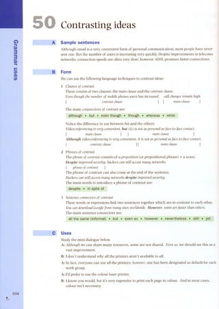 G) 
~ 
Q,) 
33 
Q,) 
~ 
e 
fi) 
CD 
fi) 
, 104 I 
,... 
Contrasting ideas 
Sample sentences 
Although email is a very convenient form of personal communication, most people have never 
sent one. But the number of users is increasing very quickly.Despite improvements in telecoms 
networks, connection speeds are often very slow; however ADSLpromises faster connections. 
Form 
We can use the following language techniques to contrast ideas: 
1 Clausesof contrast 
Theseconsistof twodauses: the maÍn clauseand the contrast clause. 
Eventhough the numberof mobHephonesusershasÍncreased, call chargesremaÍnhÍgh. 
[ contrastclause ] [ maÍnclause ] 
The main conjuncUonsof contrast are: 
although I> but . even though.- tqough .Wqereas . while 
Notice the difference in use between but and the others: 
VÍdeoconferenCÍngÍs very convenÍent, but Ot) Ís not as personal as face-to-face contact. 
[ maÍn clause ] [ maÍn clause ] 
Although vÍdeoconferencÍng Ís very convenÍent, U Ís not as personal as face-to-face contact. 
contrast clause ] [ maÍn clause 
2 Ph rases of contrast 
The phrase of contrast consists of a preposÍtÍon (or prepositional phrase) + a noun. 
DespÍte Ímproved securUy, hackers can sUll accessmany networks. 
[ phraseof contrast] 
The phrase of contrast can also corne at the end of the sentence. 
Hackers can sUll access many networks despite Ímproved securUy. 
The main words to introduce a phrase of contrast are: 
despite. in sp/te of 
3 Sentence connectors of contrast 
These words or expressions link two senten ces together which are in contrast to each other. 
You can download Google from many sUes worldwÍde. However, some are faster than others. 
The main sentence connectors are: 
all the sarne (infonnal) ..~.bÚt ..~ even so . however . nevertheless . still . yet 
Uses 
Study the mini dialogue below. 
A: Although we can share many resources, some are not shared. Evenso, we should see this as a 
vast improvement. 
B: l don't understand why all the printers aren't available to all. 
A: In fact, everyone can use all the printers; however,one has been designated as default for each 
work group. 
A: l'd prefer to use the colour laser printer. 
B: l know you would, but it's very expensive to print each page in colour. And in most cases, 
colour isn't necessary. 
 