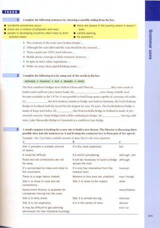 BD:D 
1 Complete the following sentences by choosing a suitable ending from the boxo 
. accidents sometimes occur. 
. those are a mixture of polyester and wool. people in developing countries often have to drink 
polluted water. 
--2 
~3 
. there are places in the country where it doesn't 
work. . careful packing. . he washed it. 
1 The contents of the crate were broken despite ... 
2 Although the care label said the coat should be dry-cleaned, ... 
3 These carpets are 100% wool whereas ... 
4 Mobile phone coverage is fairly extensive; however, ... 
5 In spite of strict safety regulations, ... 
6 While we enjoy clean piped drinking water, ... 
Complete the following text by using one of the words in the boxo 
whereas . however . but . despite. while 
The first cantilever bridges were built in China and Tibet (a) they were made of 
timber and could not carry heavy loads. (b) , once cheap, reliable steel 
became available in the 18 70s, it was possible to build long spans capable of carrying rail traffic. 
(c) the first modern cantilever bridge was built in Germany, the Forth Railway 
Bridge in Scotland held the record for the longest for over 30 years. The Forth Railway Bridge is 
made of huge steel tubes, (d) the Oosterschelde Bridge in Holland is made of pre-stressed 
concrete. Some bridges look a little confusing in designo(e) having cable 
stays. Lake Maracaibo Bridge in Venezuela is a cantilever type bridge. 
A small company is looking for a new site to build a new factory. The Director is discussing three 
possible sites. Join the sentences in A and Busing the connector in Cto form part of her speech. 
Example SUe1providesa suitableamount 01spacebut it's the most expensive. 
A B C 
Site 1 provides a suitable amount 
It's the most expensive. but 
of space. 
It could be difficult. 
It's worth considering. although, still 
Road and rail connections are not 
It will be necessary to build a bridge although 
far away. 
across the river. 
It's surrounded by trees and close to 
It's only four kilometres from the 
however 
the mountains. 
nearest town. 
There is a large labour market. 
Workers in this area are unskilled. 
even though 
Site 1 is close to road and rail 
Site 2 is close to the airport. while 
connections. 
Government finance is available for 
nevertheless 
companies moving into the area. 
Site 2 is fairly small. 
Site 3 is almost too big. 
whereas 
Site 3 is not expensive. 
It's in the centre of town. 
despite 
It may be difficult to get planning 
even so 
permission for new industrial buildings. 
G) 
... 
Q) 
3 
3 
Q) 
... 
e 
en 
et) 
en 
105 
 