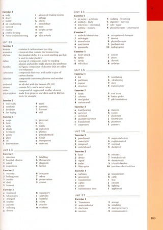 Exercise 3 
a tests 
b desert 
c family 
d air conditioning 
e sunroof 
f electric 
g central locking 
h Power assisted steering 
UNIT 
advanced braking system 
j airbags 
k alarm 
I immobilizer 
m mini 
n people carrier 
o van 
Exercise 1 
1 an acute - a chronic 
2 unlikely - likely 
3 infectious - emotional 
4 asthma - malaria 
5 wa!king - breathing 
6 digestive - nervous 
7 salt - sugar 
8 physiotherapist - pharmacist 
Exercise 2 
1 midwife/obstetrician 
2 radiologist 
3 anaesthetist 
4 nutritionist 
5 paramedic 
6 occupationa! therapist 
7 dentist 
8 physiotherapist 
9 paediatrician 
10 radiographer 
p alloy wheels 
UNIT 12 
Exercise 1 
benzene 
aromatics 
ethy!ene 
contains 6 carbon atoms in a ring 
chemicals that contain the benzene ring 
the simplest olefin; it is a sweet-smeIIing gas that 
is used to make plastics 
a group of compounds made by cracking 
alkanes and used to make plastics and antifreeze 
inorganic compounds of fluorine that are added 
to toothpastes 
compounds that react with acids to give off 
carbon dioxide 
compounds containing chlorine and another 
element 
an alcohol with the formula CH, OH 
contain NO,- and a metal cation 
compound of oxygen and another element 
made from propene and often used for kitchen 
tools, for ex ample 
Exercise 3 
a heart attack 
b tablet 
e stroke 
d side effect 
e cancer 
f doses 
g chronic 
h arthritis 
o!efins 
fluorides 
UNIT 
carbonates Exercise 1 
1 felt 
2 partitions 
3 vapour 
4 structure 
5 ventilating 
6 -deadening 
7 deep 
8 Caisson piers 
ch!orides 
methano! 
nitrates 
oxides 
po!ypropy!ene 
Exercise 2 
1 beam 
2 column 
3 steel girder 
4 curtain wall 
5 roof truss 
6 lattice girder 
Exercise 2 7 pile foundations 
1 insecticide 
5 matt 
2 synthetic 
6 cosmetic 
3 fertiIizers 
7 flavours 
4 fast drying 
8 stiff 
Exercise 3 
a load-bearing 
b surveyor 
e architect 
d quantity surveyor 
e foundations 
f carpenters 
g masons 
h roofers 
i plasterers 
j electricians 
k plumbers 
I painters 
Exercise 3 
a soaps 
b basic 
c acids 
d a!kalis 
e fertilizers 
f paints 
g g!ass 
h oil 
Intermediate 
j processes 
k dyes 
I textile 
m explosives 
n plastics 
o petrochemical 
p tough 
q transparent 
r resistant 
UNIT 
Exercise 1 
1 panelboard 
2 watertight 
3 rainproof 
4 switchboard 
5 superconductors 
6 explosionproof 
7 overIoad 
8 dustproof 
UNIT 13 Exercise 2 
1 laser 
2 device 
3 signa! 
4 radar 
5 fibre optics 
Exercise 1 
1 detection 
2 hospital. observe 
3 seized 
4 inspections 
Exercise 2 
1 viscosity 
2 boiling point 
3 aerobic 
4 distil 
5 ferment 
6 robotics 
7 branch circuit 
8 short circuit 
9 (circuit) breaker 
10 junction (electrical) box 
5 labeIIing 
6 therapeutic 
7 diagnosis 
8 licence 
Exercise 3 
a turbines 
b generators 
e transformers 
d cables 
e power 
f transmission lines 
6 inorganic 
7 odour 
8 preservatives 
9 extract 
g transformers 
h cable 
i fuse 
j circuits 
k lighting 
Exercise 3 I appliances 
a treatment 
h regulatory 
b laboratories 
i approved 
c stringent 
j harmful 
d healthy 
k safety 
e patients 
I placebo 
f suffering 
m eva!uate 
g disease 
UNIT 
Exercise 1 
1 Transistors 
2 semiconductor 
3 electronic 
4 receives 
5 storage 
6 reliabiIity 
7 microprocessors 
8 communication 
109 
 