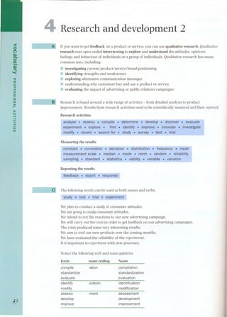 4 
<on 
Q) 
er 
e-.Q.) '< 
"a 
::tI 
o"ni 
UI 
UI 
oz 
»r- 
» 
(') -I 
< 
-I 
ni 
UI 
--- Ç,. 
¡2 
Research and development 2 
AJ If you want to get feedback on a product or service, you can use qualitative research. Qualitative 
research uses open-ended interviewing to explore and understand the attitudes, opinions, 
feelings and behaviour of individuals or a group of individuals. Qualitative research has many 
common uses, incIuding: 
11 investigating current product/service/brand positioning 
= identifYingstrengths and weaknesses 
:: exploring aIternative communication messages 
11 understanding why customers buy and use a product or service 
:: evaIuating the impact of advertising or public relations campaigns 
~ Research is based around a wide range of activÍtÍes- from detaiIed analysis to product 
improvement. Results from research activi ties need to be scientificaIly measured and then reported. 
Research activities - - - - - - -- - 
analyse . asses s . compile. determine. develop . discover. evaluate 
! experiment. explore.. find. identify . improVe.' innovate . investigate 
modify . record.searchfor. study. survey. test. trial 
Measuring the resuIts n - - 
constant. correlation . deviation . distribution . frequency . mean 
measurement scale . mediane. mode. norm .e'random. reliability 
sampling . standard . statistics . validity . variable.variance 
Reporting the resuIts 
feedback . report. response 
The foIlowin-g words can be used as both- nouns and verbs: 
stu-dy . te-st.- tr-ial. ex--periment 
Weplan to conduct a study of consumer attitudes. 
We are going to study consumer attitudes. 
We intend to test the reactions to our new advertising campaign. 
We wilI carry out the tests in order to get feedback on our advertising campaigns. 
The trialsproduced some very interesting resuIts. 
We aim to trialour new products over the coming months. 
We have evaluated the reliability of the experiments. 
It is important to experimentwith new processes. 
Notice the following verb and noun patterns 
Form 
noun ending 
compile 
-ation 
standardize 
evaluate 
identify 
modify 
assess 
develop 
improve 
Noun 
compilation 
standardization 
evaluation 
identification 
modification 
assessment 
development 
improv~ment 
-ication 
-ment 
 
