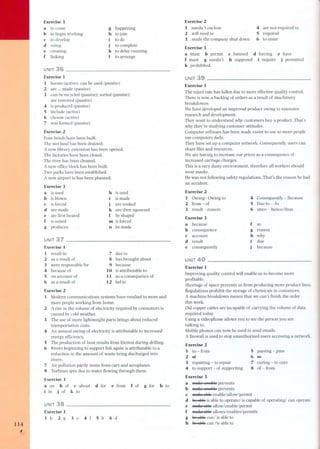 114, 
Exercise 3 
a to corne 
b to begin working 
e to develop 
d using 
e creating 
f linking 
g happening 
h to join 
i to do 
j to complete 
k to delay mnning 
I to arrange 
UNIT 36 
Exercise 1 
1 boosts (active); can be used (passive) 
2 are... made (passive) 
3 can be recycled (passive); sorted (passive); 
are removed (passive) 
'" is produced (passive) 
5 include (active) 
6 choose (active) 
7 was formed (passive) 
Exercise 2 
Four hotels have been built. 
The wet land has been drained. 
A new library extension has been opened. 
The factories have been clos ed. 
The river has been cleaned. 
A new office block has been built. 
Two parks have been established. 
A new airport is/has been planned. 
Exercise 3 
a is used 
b is blown 
e is forced 
d are made 
e are first heated 
f is suited 
g produces 
h is used 
i is made 
j are soaked 
k are then squeezed 
I be shaped 
m is forced 
fi be made 
UNIT 37 
Exercise 1 
1 result in 
2 as a result of 
3 were responsible for 
'" because of 
5 on account of 
6 as a result of 
7 due to 
8 has brought about 
9 because 
10 is attributable to 
11 as a consequence of 
12 led to 
Exercise 2 
1 Modern communications systems have resulted in more and 
more people working from home. 
2 Arise in the volume of electricity required by consumers is 
caused by cold weather. 
3 The use of more lightweight parts brings about reduced 
transportation costs. 
'" An annual saving of electricity is attributable to increased 
energy efficiency. 
5 The production of heat results from friction during drilling. 
6 Rivers beginning to support fish again is attributable to a 
reduction in the amount of waste being discharged into 
rivers. 
7 Air pollution partly stems from cars and aeroplanes. 
8 Turbines spin due to water flowing through them. 
Exercise 3 
a on b of e about 
i in j of k to 
d for e from f of g for h to 
UNIT 38 
Exercise 1 
1 h 2 g 3 e '" f 5 b 6 d 
Exercise 2 
1 needn't enclose 
2 will need to 
3 made the company shut down 
Exercise 3 
a must b permit 
f must g needn't 
li prohibited, 
'" are not requiredto 
5 required 
6 to enter 
e banned d forcing e have 
h supposed i require j permitted 
UNIT 
Exercise 1 
The reject rate has fallen due to more effective quality control. 
There is now a backlog of orders as a res uIt of machinery 
breakdowns. 
We have developed an improved product owing to extensive 
research and development. 
They want to understand why cus torners buy a product. That's 
why they're studying customer attitudes. 
Computer software has been made easier to use so more people 
use computers daily. 
They have set up a computer network. Consequently, users can 
share files and resources. 
We are having to increase our prices as a consequence of 
increased carriage charges. 
This is a very dusty environment, therefore all workers should 
wear masks. 
He was not following safety regulations. That's the reason he had 
an accident. 
Exercise 2 
1 Owing- Owing to 
2 from - of 
3 result - reason 
Exercise 3 
a because 
b consequence 
e account 
d result 
e consequently 
UNIT 
'" Consequentl-yBecause 
5 Due to - As 
6 since - hence/thus 
f so 
g reason 
h why 
due 
beca use 
Exercise 1 
Improving quality control will enable us to become more 
profitable. 
Shortage of space prevents us from producing more product lines. 
Regulations prohibit the storage of chemicals in containers. 
A machine breakdown means that we can't finish the order 
this week. 
Oid copper cables are incapable of carrying the volume of data 
required today. 
Using a videophone allows you to see the person you are 
talking to. 
Mobile phones can now be used to send emails. 
A firewall is used to stop unauthorized users accessing a network. 
Exercise 2 
1 to-from 
5 passing - pass 
2 6f 
6 ~ 
3 repairing - to repair 
7 curing - to cure 
'" to support - of supporting 
8 of -from 
Exercise 3 
a ffial[(3aRaBle prevents 
b ffial¡eanaBle prevents 
e ffiEII.eaBleenable/allow/permit 
d ~ is able to operatel is capable of operatingl can operate 
e maltS aBIsallow/enable/permit 
f ffial¡€aBIsallowsl enables/permits 
g ~ canl is able to 
h ~ can lis able to 
- 
:. 