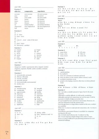 116 , 
..... 
UNIT 45 
Exercice 1 
adjective comparative superlative 
accurate 
pure 
stable 
hard 
heavy 
thin 
far 
impractical 
bad 
the most accurate 
the purest 
the most stable 
the hardest 
the heaviest 
the thinnest 
the farthest/furthest 
the most impractical 
the worst 
more accurate 
purer 
more stable 
harder 
heavier 
thinner 
farther/further 
more impractical 
worse 
Exercise 2 
1 - 
2 as - than 
3 most - more 
4 - 
5 some of ... most - some of the most 
6 - 
7 good - better 
8 most quid: - quickest 
Exercise 3 
a longest 
b longer 
c oid as 
d newer 
e older 
f longest 
g longer 
h oid 
i newest 
j shortest 
k shorter 
I older 
UNIT 
Exercise 1 
dangerous, reliable, experimental, dirty, original. washed, 
magnetic, expensive, flexible, useful. excellent, resistant, 
industrial 
Exercise 2 
1 automatically, automatic 
2 efficient, efficiently 
3 smooth, smoothly 
4 generally, general 
5 environmentally, environmental 
6 strictly, strict 
Exercise 3 
a manufacturing 
b considerably 
c approximately 
d important 
e increasing 
f industrial 
g increasingly 
h woollen 
constant 
significant 
k annually 
I excellent 
m healthy 
n extensive 
o important 
p dying 
q relatively 
r significantly 
s particular 
t high 
UNIT 47 
Exercise 1 
1 to - at 
2 since - for 
3 - 
4 - 
5 during - while 
6 from - between or and - to 
7 at - in 
8 - 
Exercise 2 
a for b on 
i by j since 
at e of f on 
c before g in h at 
k-d 
Exercis3e 
a In b At c of d on e in f in 
i In j of k on I for m in n At 
q on r by s of 
g - h-o 
until p in 
UNIT 48 
Exercise 1 
Text 1 
a from b to c along d through 
g along h above 
Text 2 
a at b of c to d from e around 
e between fon 
f of 
Exercise 2 
a on b on c in d above e In f of g above h at 
i of j from k to I on m Below n on o on 
p in between q along r around s close to t on u of 
v from w in x beside 
UNIT 
Exercise 1 
100% 
835 7 4 
0% 
6 1 2 
Exercise 2 
1 many, Most 
2 Some, a few 
3 many, much 
4 all, some 
5 little, lot 
6 most, few 
Exercise 3 
a all b No c most d few e many f lot of g much 
h little i some j some l{ little I no m Most 
n some 
UNIT 
Exercise 1 
1 careful packing 
2 he washed it 
3 those are a mixture of polyester and wool 
4 there are places in the country where it doesn't work 
5 accidents sometimes occur 
6 people in developing countries often have to drink polluted 
water 
Exercise 2 
a but b However c While d Whereas e Despite 
Exercise 3 
Site 1 provides a suitable amount of space but it's the most 
expensive, 
Although it could be difficult, it' s still worth considering. 
Although road and rail connections are not far away, it will be 
necessary to build a bridge across the river. 
U's surrounded by trees and close to mountains. However, it's 
only four kilometres from the nearest town. 
Even though there is a large labour market in this area, workers 
are unskilled. 
While site 1 is close to ro ad and rail connections, site 2 is close to 
the airport. 
Nevertheless, government finance is available for companies 
moving into the area. 
Site 2 is fairly small whereas site 3 is almost too big. 
Site 3 is not expensive despite being in the centre of town. 
Even so, it may be difficult to get planning permission for new 
industrial buildings. 
 