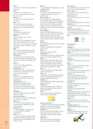 126 , 
bateh 1 
a quantity of items whieh are made at the 
same time 
baud 6 
the speed at whieh information is 
transferred, generally referred to as bps 
(bits per seeond) 
bauxite 22 
the mineral from which aluminium is 
extracted 
beam 15,29 
horizontal structural member that 
sits on posts or walls and supports the 
structure above it. Sometimes called a 
"girder". 
beauty aid 12 
any product that improves the 
appearance of skin, hair, etc. 
bedding 3O 
sheets and fabrics used on a bed 
benzene 12,24 
a colourless, liquid, flammable, aromatic 
hydrocarbon that boils at 80.1 oC and 
freezes at 5.4-5.5°C; it is used as a solvent 
and in making other chemicals, e.g. dyes 
and drugs 
Bible 27 
a type of thin printing paper, especially 
for use in high quality productions; e.g. 
Bibles and dictionaries 
bil! of lading 7 
a transportation document that is the 
contract of carriage containing the terms 
and conditions between the shipper and 
carrier 
binary 28 
characters and codes specified as a 
combination of O and 1 
biodegradable 25 
describing the ability of some plastics to 
breakdown into safe products by the 
action of living organisms 
biofuel 19 
fuel made from biological materials 
including crops (especially trees) and 
animal waste 
biological produet 13 
a pharmaceutical product that is 
derived from a biological source 
(human plasma or cell culture) rather 
than being synthesized from a chemical 
source 
birth defeet 9 
something imperfect that you are born 
with,e.g. a mark 
bits per seeond (bps) 6 
the number of bits that are transferred in 
one second by a computer 
bitumen 23 
one of various sticky substances, e.g. 
crude petroleum, ashphalt or tar, that 
occur naturally 
bituminous 22 
containing bitumen, a general name 
for various solid and semisolid 
hydrocarbons 
bleaeh 27,30 
1. to treat chemically in order to remove 
impurities and whiten the fabric; 2. the 
chemical that removes impurities and 
whitens a fabric 
blend 30 
1. to mix different fibres together; 2. a mix 
of different fibres 
blend ehest 27 
a container in which different pulps are 
combined according to custÇJmer 
specifications 
blow extrusion 25 
a process where hot molten plastic is 
blown up like a balloon, with compressed 
air. This stretches the plastic and makes it 
thin. The end of the balloon is pinched 
together by rollers, to hold the air in and 
make it flat. The flat tube is then wound on 
to a big roll. 
blow moulding 25 
a process in which a little bit of hot soft 
plastic is squeezed into the end of a mould. 
Compressed air is used to blow a big 
bubble inside the plastic. The plastic swells 
out like a balloon until it fills up the whole 
mould. 
blowout 23 
an uncontrolled activity in an oil or gas well 
body panel 11 
a sheet of metal that forms the outside 
body of a car 
boiler 10 
equipment to make water hot 
boiling point 13 
the temperature at which a liquid boils; for 
water it is normally regarded as 100°C 
bond 27 
a type of paper made from either cotton, 
chemical wood pulp, or a combination of 
the two. This grade of paper is used for 
stationery and business forms and is made 
with superior strength for its weight. 
book 27 
a type of woodfree or mechanical paper 
used for printing books 
borax 22 
a mild alkali used in fine grain developing 
solutions to speed up the action of the 
solution [Na2B4Os(OH)4.8H2O] 
borehole 21 
a hole drilled in the earth to explore what 
is below the earth 
bottleneek 2 
a step in production where a number of 
stages corne together and cause a slow 
down in production 
bowl 25 
a deep round container, often made of 
plastic, which can hold liquid 
braeing eonneetion 15 
1. a diagonal tie that intereonnects seaffold 
members; 2. a temporary support for 
aligning vertical concrete formwork 
braiding 30 
a way of making a textile without a 100m. 
Yarns going in the same direction are 
crossed over and under other yarns in 
their paths. 
brake line 11 
the system of hoses and metal tubes 
through which the brake fluid flows 
brake pedal 11 
a foot operated device which operates the 
brakes to stop or slow the wheels 
brake system 11 
the equipment in a car which makes it 
slow and then stop 
branch circuit 16 
a circuit where the current has a choice 
of paths 
break down l, 2 
to stop working, especially for a machine 
breakdown l, 2 
a situation where a machine has stopped 
working 
breaker (circuit breaker) 16 
a device that can be used to open or close 
a circuit manually and can also open a 
circuit automatically when current is too 
high 
"On" 
"Off" 
breakthrough 3 
a discovery 
breeding 26 
the business of keeping animals with the 
purpose of obtaining young ones for sale 
bridge 20 
a structure, usually built of wood, iron or 
stone, which carries a road over a valley 
or river 
brightness 27 
a measure of the whiteness of pulp and 
paper 
bristol 27 
agrade of paper used for folders, index 
cards, covers and postcards. 
broadeast 29 
to transmit a radio or TV programme over 
the airwaves for public reception 
broeade 30 
a heavy rich-Iooking fabric with 
contrasting surfaces or a multicolour 
design; it is used in upholstery and 
evening wear 
broehure 27 
a small book, often with glossy pages, to 
advertise a company 
bronehitis 14 
an illness of the bronchial tubes 
browser 5 
a program that accesses the World Wide 
Web and allows the user to use the 
multimedia resources of the World Wide 
Web internet 
brush 30 
to use wire brushes or other abrasive 
materials to raise a nap on surface of the 
fabric 
building contractor 21 
a building firm that agrees to perform 
work 
bulldozer 20 
a large powerful vehicle which uses a 
large blade to move earth and rocks 
 