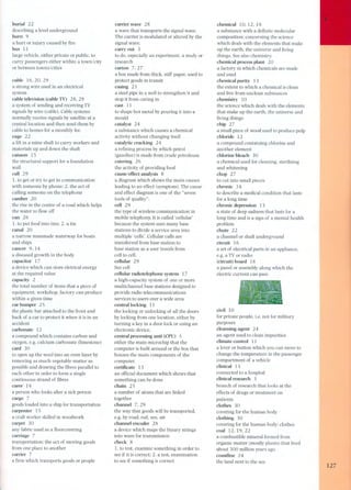 burial 22 
describing a level underground 
burn 9 
a hurt or injury caused by fire 
bus 11 
large vehicle. either private or public. to 
carry passengers either within a town/city 
or between townsl cities 
cable 16.20.29 
a strong wire used in an electrical 
system 
cable television (cable TV) 28.29 
a system of sending and receiving TV 
signals by wire (cable). Cable systems 
normally receive signals by satellite at a 
centrallocation and then send them by 
cable to homes for a monthly fee. 
cage 22 
a lift in a mine shaft to carry workers and 
materials up and down the shaft 
caisson 15 
the structural support for a foundation 
wall 
call 29 
1. to get or try to get in communication 
with someone by phone; 2. the act of 
calling someone on the telephone 
camber 20 
the rise in the centre of a road which he/ps 
the water to f10w off 
can 26 
1. to put food into tins; 2. a tin 
canal 2 O 
a narrow manmade waterway for boats 
and ships 
cancer 9.14 
a diseased growth in the body 
capacitor 17 
a device which can store eletrical energy 
at the required value 
capacity 2 
the total number of items that a piece of 
equipment. workshop. factory can produce 
within a given time 
car bumper 25 
the plastic bar attached to the front and 
back of a car to protect it when it is in an 
accident 
carbonate 12 
a compound which contains carbon and 
oxygen. e.g. calcium carbonate (limestone) 
card 30 
to open up the wool into an even layer by 
removing as much vegetable matter as 
possible and drawing the fibres parallel to 
each other in order to form a single 
continuous strand of fibres 
carer 14 
a person who looks after a sick person 
cargo 7 
goods loaded into a ship for transportation 
carpenter 15 
a craft worker skilled in woodwork 
carpet 3O 
any fabric used as a f1oorcovering 
carriage 7 
transportation; the act of moving goods 
from one place to another 
carrier 7 
a firm which transports goods or people 
carrier wave 28 
a wave that transports the signal wave. 
The carrier is modulated or altered by the 
signal wave. 
carry out 3 
to do. especially an experiment. a study or 
research 
carton 7.27 
a box made from thick. stiff paper. used to 
protect goods in transit 
casing 23 
a steel pipe in a well to strengthen it and 
stop it from caving in 
cast 11 
to shape hot metal by pouring it into a 
mould 
catalyst 24 
a substance which causes a chemical 
activity without changing itself 
catalytic cracking 24 
a refining process by which petrol 
(gasoline) is made from crude petroleum 
catering 26 
the activity of providing food 
cause/ effect analysis 8 
a diagram which shows the main causes 
lea ding to an effect (symptom). The cause 
and effect diagram is one of the "seven 
tools of quality". 
cell 2 9 
the type of wireless communication in 
mobile te/ephony, It is called 'cellular' 
because the system uses many base 
stations to divide a service area into 
multiple 'cells'. Cellular calls are 
transferred from base station to 
base station as a user travels from 
cell to cell. 
cellular 29 
See cell 
cellular radiotelephone system 17 
a high-capacity system of one or more 
multichannel base stations designed to 
provide radio telecommunications 
servi ces to users over a wide area 
centrallocking 11 
the Iocking or unlocking of all the doors 
by locking from one location. either by 
turning a key in a door lock or using an 
electronic device. 
central processing unit (CPU) 5 
either the main microchip that the 
computer is built around or the box that 
houses the main components of the 
computer. 
certificate 13 
an official document which shows that 
something can be done 
chain 25 
a number of atoms that are linked 
together 
channel 7.29 
the way that goods will be transported. 
e.g. by road. rail. sea. air 
channelencoder 28 
a device which maps the binary strings 
into wave for transmission 
check 8 
1. to test. examine something in order to 
see if it is correct; 2. a test. examination 
to see if something is correct 
chemical 10.12.18 
a substance with a definite molecular 
composition; concerning the science 
which deals with the elements that make 
up the earth, the universe and living 
things. See also chemistry. 
chemical process plant 20 
a factory in which chemicals are made 
and used 
chemical purity 13 
the extent to which a chemical is cIean 
and free from unclean substances 
chemistry 10 
the science which deals with the elements 
that make up the earth, the universe and 
living things 
chip 27 
a small piece of wood used to produce pulp 
chloride 12 
a compound containing chlorine and 
another element 
chlorine bleach 30 
a chemical used for cIeaning. sterilizing 
and whitening 
chop 27 
to cut into small pieces 
chronic 14 
to describe a medical condition that lasts 
for a long time 
chronic depression 13 
a state of deep sadness that lasts for a 
long time and is a sign of a mental health 
problem 
chute 22 
a channel or shaft underground 
circuit 16 
a set of electrical parts in an appliance, 
e.g. a TV or radio 
(circuit) board 18 
a panel or assembly along which the 
electric current can pas s 
civil 1O 
for private people, Ï.e. not for military 
purposes 
cleansing agent 24 
an agent used to cIean impurities 
cIimate control 11 
a lever or button which you can move to 
change the temperature in the passenger 
compartment of a vehicle 
cIinical 13 
connected to a hospital 
cIinical research 3 
branch of research that looks at the 
effects of drugs or treatment on 
patients 
cIothes 3O 
covering for the human body 
clothing 30 
covering for the human body; cIothes 
coal 12,19.22 
a combustible mineral formed from 
organic matter (mostly plants) that lived 
about 300 million years ago 
coastline 24 
the land next to the sea 
127 
 