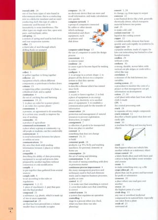 128 , 
coaxial cable 28 
one of four basic types of wire found in 
telecommunications, this is a conducting 
wire in a dielectric insulator and an outer 
conducting shell; this type of cable is 
commonly used because of its 
insensitivity to nois e interference, The 
other types are single-wire line, open-wire 
pairs, and multipair cables. 
coil spring 11 
a section of spring steel used in both front 
and rear suspension systems 
collar 23 
a thick tube of steel through which 
drilling fluids are pumped 
collect 5 
to gather together, to bring together 
collector 24 
equipment which collects different 
components as petroleum is broken down 
column 15 
a supporting pillar consisting of a base, a 
cylindrical shaft, and a capital 
combustion 9 
the act of catching fire and burining 
commission 19, 21 
1. to place an order for (a power plant); 
2. an order (for a power plant) 
commitment 8 
a promise, an agreement to do something 
in a certain way, usually to improve the 
way of working 
commodity 26 
a product of agriculture 
communal environment 20 
a place where a group or community, e.g. 
oId people or students, can live comfortably 
communicate 6 
to send information between two places 
or within an area 
communications 16 
the area that deals with sen ding 
information between 2 places or within 
an area 
compatible 6 
describing the ability of data processing 
equipment to accept and process data 
prepared by another machine without 
conversion or code modification 
compile 4 
to put together data gathered from several 
sources: 
comply with 8 
to act according to the rules or 
regulations 
component 1,2,11 
1. piece of machinery; 2. part that goes 
into the final product 
compound 25 
a substance, e.g. plastic, which is made up 
of two or more materials 
compressed air 25 
air that has been pressed into a volume 
smaller than it normally occupies 
computer 16,18 
an electronic device that can store and 
recali information, and make calculations 
very quickly 
computer network 5 
a group of computers connected 
by cables or other means 
which exchange 
information and share 
equipment, such 
as printers and 
disk drives 
computer-aided design 1 7 
the use of computers to assist the design 
process 
concentrate 13 
to remove water 
condense 24 
to cause a gas to become liquid by making 
it cooler 
configure 6 
1. to arrange in a certain shape; 2. to 
prepare all the devices in a computer 
system so that they operate 
congenital 14 
to describe a disease which has existed 
since birth 
connect 6 
1. to join or fasten together; 2. to link 
a piece of equipment to an energy 
source, e.g. electricity, or to another 
piece of equipment; 3. to establish a 
communication path for the transfer of 
information 
conservation 26 
protection and management of natural 
resources to prevent exploitation, 
destruction, or neglect 
consignment 7 
a collection of goods to be transported 
from one place to another 
constant 4 
something that does nat change 
construct la, 11 
to build 
consumer goods 18 
products, e.g. TVs, hi-fis and washing 
machines, for personal, domestic or 
home use 
consumption 26 
the act of eating and drinking 
contamination 9,26 
the result of mixing something with dirty 
or poisonous matter 
continuous process improvement 8 
the many management practices and 
techniques used to find and eliminate 
waste and to improve business processes, 
quality or costs 
control 8, 1 7 
1. to make sure that something is correct; 
2. a test that makes sure that something 
is correct 
control system 16 
a system that regulates an operation 
controlling 1 
stage in a process when you check 
what you have done (see also 
planning) 
convert 1,28 
to change, e.g. from input to output 
conveyor 22 
a mechanical device like a belt, generally 
electrically driven, which transports 
material between two points 
cool 25 
to make cald; cald 
coolant reservoir 11 
liquid in the cooling system 
copper 22 
a reddish metallic element that heats 
quickly and cools rapidly; its symbol is Cu 
copper wire 28 
a popular medium, made of copper, for 
low-cost networking but limited to a few 
hundred metres 
cordless 29 
without a wire 
corduroy 30 
a strong, durable, woven fabric with 
vertical cut pile stripes or cords with a 
velvet-like nap 
correlation 4 
a measure of the link between two 
variables. 
costing system 21 
a procedure to monitor the costs of a 
project so that management can get 
information on development 
cotton 27,30 
a tall plant with white hair from which 
cloth is made 
CPU 5 
See central processing unit 
crack 24 
to separate oil into simple compounds 
crack resistant 12 
describes a finish (paint) that does nat 
easily split 
crane la 
a machine for lifting and moving heavy 
objects 
crash 11 
this happens when one vehicle hits 
another vehicle or a stationary object 
crease control 3O 
a fabric finish often used with linen and 
cotton to help the fabric resist wrinkles 
and creases 
create 5 
to make something new, e.g. a file 
crops (often pI) 26 
plants that can be grown and harvested 
for profit or subsistence 
crossover 2 O 
a place where one road goes over 
another 
crown 20 
the highest paint of a road 
crude drug 13 
any raw or unrefined medicinal 
compound in its natural form, especially 
one taken from a plant 
crude oil 23 
untreated oil 
 