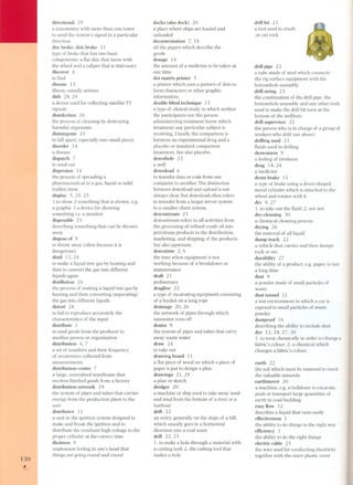 130 
. 
directional 29 
a transmitter with more than one tower 
to send the station's signal in a particular 
direction 
disc brake, disk brake 11 
type of brake that has two basic 
components: a ilat disc that turns with 
the wheel and a caliper that is stationary 
discover 4 
to ilnd 
disease 13 
illness, usually serious 
dish 28,29 
a device used for collecting satellite TV 
signals 
disinfection 26 
the process of cleaning by destroying 
harmful organisms 
disintegrate 25 
to fall apart, especially into small pieces 
disorder 14 
a disease 
dispatch 7 
to send out 
dispersion 14 
the process of spreading a 
pharmaceutical in a gas, liquid or solid 
(tablet) form 
display 5,29,25 
1 to show 2 something that is shown, e,g, 
a graphic 3 a device for showing 
something Le. a monitor 
disposable 25 
describing something that can be thrown 
away 
dispose of 9 
to throw away (often beca use it is 
dangerous) 
distil 13, 24 
to make a liquid into gas by heating and 
then to convert the gas into different 
liquids again 
distillation 24 
the process of making a liquid into gas by 
heating and then converting (separating) 
the gas into different liquids 
distort 28 
to fail to reproduce accurately the 
characteristics of the input 
distribute 1 
to send goods from the producer to 
another person or organization 
distribution 4, 7 
a set of numbers and their frequency 
of occurrence collected from 
measurements 
distribution centre 7 
a large, centralized warehouse that 
receives ilnished goods from a factory 
distribution network 19 
the system of pipes and tubes that carries 
energy from the production plant to the 
user 
distributor 11 
a unit in the ignition system designed to 
make and break the ignition and to 
distribute the resultant high voltage to the 
proper cylinder at the correct time 
dizziness 9 
unpleasant feeling in one's head that 
things are going round and round 
docks (also dock) 20 
a place where ships are loaded and 
unloaded 
documentation 7, 18 
all the papers which describe the 
goods 
dosage 14 
the amount of a medi cine to be taken at 
one time 
dot matrix printer 5 
a printer which uses a pattern of dots to 
form characters or other graphic 
information. 
double-blind technique 13 
a type of clinical study in which neither 
the participants nor the pers on 
administering treatment know which 
treatment any particular subject is 
receiving. Usually the comparison is 
between an experimental drug and a 
placebo or standard comparison 
treatment. See also placebo. 
downhole 23 
awell 
download 6 
to transfer data or code from one 
computer to another. The distinction 
between download and upload is not 
always clear, but download often refers 
to transfer from a larger server system 
to a smaller client system. 
downstream 23 
downstream refers to all activities from 
the processing of reilned crude oil into 
petroleum products to the distribution, 
marketing, and shipping of the products. 
See also upstream. 
downtime 2, 6 
the time when equipment is not 
working beca use of a breakdown or 
maintenance 
draft 21 
preliminary 
dragline 22 
a type of excavating equipment consisting 
of a bucket on a long rope 
drainage 20,26 
the network of pipes through which 
rainwater runs off 
drains 9 
the system of pipes and tubes that carry 
away waste water 
draw 24 
to take out 
drawing board 11 
a ilat piece of wood on which a piece of 
paper is put to design a plan 
drawings 21,29 
a plan or sketch 
dredger 20 
a machine or ship used to take away sand 
and mud from the bottom of a river or a 
harbour 
drift 22 
an entry, generally on the slope of a hill, 
which usually goes in a horizontal 
direction into a coal seam 
drill 22,23 
1. to make a hole through a material with 
a cutting tool: 2. the cutting to 01that 
makes a hole 
drillbit 23 
a to01used to crush 
or cut rock 
drill pipe 23 
a tube made of steel which connects 
the rig surface equipment with the 
bottomhole assembly 
drill string 2 3 
the combination of the drill pipe, the 
bottomhole assembly and any other tools 
used to make the drill bit turn at the 
bottom of the wellbore 
drill supervisor 22 
the person who is in charge of a group of 
workers who drill (see above) 
drilling mud 23 
iluids used in drilling 
drowsiness 9 
a feeling of tiredness 
drug 14, 24 
a medicine 
drum brake 11 
a type of brake using a drum-shaped 
metal cylinder which is attached to the 
wheel and rotates with it 
dry 9,27 
1. to take out the iluid; 2. not wet 
dry-cleaning 30 
a chemical cleaning process 
drying 26 
the removal of allliquid 
dump truck 22 
a vehicle that carries and then dumps 
rock or ore 
durability 27 
the ability of a product, e.g. paper, to last 
a long time 
dust 9 
a powder made of small particles of 
waste 
dust tunnel 11 
a test environment in which a car is 
exposed to small particles of waste 
powder 
dustproof 16 
describing the ability to exclude dust 
dye 12,24,27,30 
1. to treat chemically in order to change a 
fabric's colour; 2. a chemical which 
changes a fabric's colour 
earth 22 
the soil which must be removed to reach 
the valuable minerals 
earthmover 20 
a machine, e.g. a bulldozer to excavate, 
push or transport large quantities of 
earth in road building 
easy flow 12 
describes a liquid that runs easily 
effectiveness 1 
the ability to do things in the right way 
efficiency 1 
the ability to do the right things 
electric cable 25 
the wire used for conducting electricity 
together with the outer plastic cover 
 