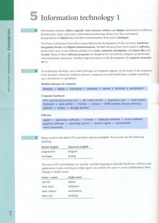 <o 
(') 
tU 
er 
e 
i.'. '< 
":u 
o 
'TI 
m 
(I) 
(I) 
oz 
;J> 
,.. 
;J> 
(') 
.... 
< 
.... 
m 
(I) 
1,41 
e 
[ 
~ 
Information technology 1 
Information systems colIect, organize. store, processoretrieve and display information in different 
formats (text. video, and voice), Information technology alIows very fast. automated 
manipulation of digital data and their transformation from and to analogue, 
Two basic technologies have been responsible for the development of the necessary hardware: 
integrated circuits and digital communications, Parallel advances have been made in software, 
particularly easy-to-use software products to create. maintain, manipulate, and query filesand 
records. Many of these software programs are designed for use both by computer professionals 
and enthusiastic amateurs. Another important factor is the development of computer networks 
(- 6). 
As technology develops, new modelsand typesof computer appear. At the heart of all computers 
is the hardware. However. without software. computers are just dumb boxes, unable to perform 
any calculations or operations. 
Models and types of computer 
. 
workstation--' 
I Computer hardware 
CPU (central proce~ssing 'unit) . printer 
keyboard . faser printer . monitor. mouse . RAM(randomaccess memory) 
scanner. screen . storagedevices 
Software 
software 
. 
Many words in the field of IT corne from American English. So you may see the following 
spellings: 
British English 
American English 
programme 
program 
analogue analog 
The area of IT is developing very quickly; and the language to describe hardware, software and 
applications is also evolving at a high speed. As a result new no un + noun combinations often 
change to single nouns 
noun + noun single noun 
lap top laptop 
note book notebook 
work station workstation 
desk top desktop 
 