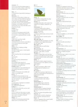 132 , 
'-'- 
extrusion 25 
a process in which hot molten plastic is 
squeezed through a nozzle to make long 
lengths of special shape s like pipes 
fabric 30 
a cloth produced especially by knitting or 
weaving 
fabrication 25 
a process in which sheets of plastic are 
cut to shape and then folded by heating a 
narrow line through the plastic. When it 
is soft, the sheet will bend along the 
heated line. Sheets can be joined together 
by gluing, or by welding. The join is 
heated with hot air and a thin filler rod is 
forced into the gap. 
facilitate 8 
to make easier 
facsimile 29 
a system of telecommunication for the 
transmission of fixed images which can 
be received in a permanent form, usually 
on paper 
factory l, 7 
a place where goods are made 
factory inspection 13 
a detailed check of a factory, especially to 
ensure that production meets legal 
requirements 
failure l, 8 
breaking down; stopping working 
fast drying 12 
describes a finish (paint or other liquid) 
that dries quickly 
fault 1 
when a machine does not work properly 
fax 29 
See facsimile 
FDA 13 
See Food and Drug Administration 
feasibility 3 
the possibility that a project or 
development will completed successfully 
and within a reasonable time. 
feasibility study 21 
an investigation to assess both financial 
and engineering aspects of a project 
feasible 3 
capable of being done successfully and 
within a reasonable time 
feature 11 
an additional characteristic in a car, 
usually at an extra cost, which makes the 
car more exclusive, e.g. alloy wheels, 
climate control 
feed 2 6 
1. to give food; 2. food given to animals 
feed supplement 26 
See animal feed supplement 
feedback 4 
the information that tells you how well 
you have performed 
feeder 16 
a set of conductors that starts at a main 
distribution centre and supplies power to 
one or more secondary or branch 
distribution centres 
feldspar 22 
a group of rock-forming minerals that 
make up 60% of the earth's crust 
. 
fell 27 
to cut down a tree 
felting 30 
a method for creating fabric by using 
heat, moisture, and pressure 
ferment 13 
to change chemically as the result of the 
addition of an organic compound, e.g. 
yeast 
fermentation 26 
a chemical change such as when a 
carbohydrate is transformed to car bon 
dioxide and alcohol 
fertilizer 26, 12, 24 
a substance which makes soil more fertile 
fibre 12,30 
a long thin thread of maerial used to 
make textiles 
fibre optic cable 28 
a high-bandwidth transmission wire that 
uses light to carry digital information. 
See also optic cable. 
fibre optics 16 
glass fibres that are used for data 
transmission 
fibre processing 30 
the treatment of fibres into finished 
products - cloth, fabric or textile 
fibreglass 11 
a mixture of glass fibres and resin that 
produces a very light and strong material; 
it is used to build car bodies and to repair 
damaged areas 
fidelity 17 
the extent to which a signal (sound or 
picture) is close to the original, as in hi-fi 
(high fidelity) 
file 5,29 
a program, document, utility, in fact 
anything that isn't hardware on a 
computer 
file a patent 3 
to apply for an exclusive right by law to 
make use of and exploit an invention for a 
limited period of time 
findings 3 
a written statement of facts and 
conclusions based on the evidence 
presented 
finished design 21 
the fmal design stage in which the 
drawings for the construction are 
prepared 
finished product 1 
a product sold as completed: finished 
products are products ready for sale 
fire 19 
a device in a house that produces heat 
firmware 18 
software that is stored in a hardware 
device and that controls the device 
fixture 16 
a piece of equipment that cannot (easily) 
be moved, e.g. a junction box 
fixtures 1 
machines or equipment which are 
attached to the land or factory building, 
and are therefore classified as real 
property 
flame resistant 12 
describes a substance that can prevent 
burning 
flame-retardant 12 
describes a substance that can reduce, 
or delay burning 
flammable 9,23 
describing a material that burns 
easily 
flavour 12 
the characteristics of a food that cause a 
simultaneous reaction of taste on the 
tongue and odour in the nose 
flexible 25 
that can be easily bent 
floor 15 
a level of a building, e.g. the first floor 
in a block of flats 
flour milling 26 
the process of grinding wheat into 
flour 
flow 1,2, 7 
to move smoothly and without 
stopping 
flow rate 23 
the rate at which oil flows out of a 
well 
fluid mechanics 20 
a branch of mechanics that deals with the 
properties of liquids and gases 
flume 20 
a sloping passage or pipe to carry water, 
e.g. to a power plant 
fluoride 12 
a compound which occurs naturally in 
both groundwater and surface water; it is 
added to toothpaste to provide protection 
against tooth decay 
Food and Drug Administration 13 
the ns. Agency responsible for overseeing 
food and pharmaceutical products. See 
als o Medicines Control Authority. 
food hygiene 26 
the practice of keeping food clean in order 
to avoid illness 
food packing 26 
the process of putting food into packaging 
for sale 
food poisoning 26 
illness caused by bacteria or unwanted 
chemicals in food 
food preservation 26 
the activity of keeping food safe for eating 
footbridge 20 
a bridge for pedestrians 
footwear 26 
shoes 
forecast 2 
1. to say in advance how many items will 
need to be produced; 2. the number of 
items which will need to be produced 
foreign matter 30 
something that should not be there 
forge lO, 11 
to shape metals by heating and then 
hammering, e.g. horse shoes 
 