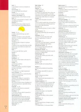 134 , 
hack 6 
to gain ilIegal access to a computer or 
network 
haemorrhage 14 
an uncontrollable flow of blood 
handle 9 
to touch with one's hands 
harbour (AmE harbor) 20 
a protected place where boats can stop 
hard 12 
describes a material that is compact, solid, 
and difficult to deform 
hard hat 9 
hard hat which some workers wear to 
protect their head (from falling objects) 
iS) 
harden 10,25 
to make a material strong, e,g, steel 
hardware S 
computer machinery, such as the CPU, 
disk drives, monitor, and printer, Contrast 
with software, 
harmful 9, 13 
causing damage or injury to a person 
harvest 13 
to gather in the crops when they are fully 
grown; the crops which are ready to be 
gathered in 
haui 7 
to carry, especially heavy goods 
hazard 9 
danger 
hazardous 2 S 
dangerous 
headframe 22 
the steel or timber frame at the top of a 
mine shaft 
healthy 13 
not having any ilIness 
heart attack 14 
a medical condition caused by irregular 
beating of the heart 
heat 24,25 
1. to make hot; 2, a high temperature 
heatexchanger 19 
equipment or process to control the flow 
of heat at a desired rate 
heat resistant 12 
relating to the ability of a material to 
prevent heat from f10wing through it 
heating 15,19 
the system needed to keep a building at a 
required temperature, especially during 
the winter 
herbicide 12, 26 
a substance that destroys unwanted 
plants, e,g. weeds 
hereditary 14 
to describe a disease which is passed on 
from parent to child 
high bandwidth 28 
the bandwidth determines the rate at 
which information can be transmitted 
through the circuit: high bandwidth 
allows more information to be sent in a 
given amount of time 
high speed 1 7 
very fast 
high voltage 19 
See voltage 
highway 10 
a wide main ro ad 
home computer 18 
a computer (an electronic device that can 
store and recali information. and make 
calculations very quickly) that is normally 
used at home rather than in a company 
hospital 13 
a place where ili people are treated 
hub 6 
a device which handles data arriving from 
one or more directions and forwards it in 
one or more other directions 
hydraulic 10 
concerning the pressure of water or other 
liquid 
hydraulic power 19 
the energy produced by the movement of 
water 
hydraulics 20,21 
a branch of science that deals with 
practical applications of water in 
motion 
hydrocarbon 23 
a naturally occurring organic compound 
made up of hydrogen and carbon 
hydroelectric energy 19 
the eletrical energy produced by the 
power of falling water 
hydroelectric scheme 19 
a system for producing eletrical energy by 
the power of falling water 
hydrogeologist 22 
a person who studies and works with 
groundwater 
hygiene 26 
practices which keep a place, e.g. a 
kitchen, clean 
hygienic 2 S 
good for health, not causing disease 
identifY 4 
to find out the identity of something 
idle 2 
not working, especially for a piece of 
equipment 
ilIness 13 
mental or physical problem 
image 17,29 
a two-dimensional representation of a 
scene, a picture 
imaging equipment 18 
a piece of equipment, e.g. a scanner, that 
can produce a visual representation of 
an object, such as a body part, for the 
purpose of medical diagnosis or data 
collection 
immobilizer 11 
a device that makes a car immobile 
(unable to move) 
impair fertility 9 
to damage the ability to have normal 
children 
impairment 14 
reduced ability 
import 7 
to receive goods from a foreign country 
improve 4, 3 
1. to make better; 2. to become better 
improvement 8 
the situation where something is better 
impurity 24 
a substance which is mixed with the oil 
so that it is not pure 
in transit 7 
in passage 
incineration 2 S 
the process of burning a material to 
dispose of it 
increased reliability 17 
describing the ability to work for a 
long(er) time without breaking down 
inductor 17 
a passive electronic component that stores 
energy in the form of a magnetic field 
industrial 10 
concerning factories 
industrial automation 18 
the practice of using equipment in a 
factory which does not need (much) 
human control 
industrial gas 12 
a gas used in an industrial process, e.g. 
the production of steel, plastics, 
chemicals, pulp and paper, microchips, 
auto parts, rubber, textile, glass, etc. 
infectious 14 
describing a disease that can be spread, 
especially in the air or water 
infIuenza (fIu) 14 
a disease in which the patient has a 
usually mild fever 
information extraction 1 7 
technology which takes the meaningful 
message from the electronic signal 
infra-red computer connection 29 
a type of connection that allows data to 
be wirelessly transmitted from one device, 
e.g. a computer directly to another device, 
e.g. a computer, when the infrared 
window on one device is lined up with an 
infrared sensor on the other device 
inject 23 
to put in a liquid 
injection moulding 25 
a process in which molten plastic is 
squeezed into a mould to make lots of 
identical objects. They can be very small 
like a washer or quite large, like a bowl or 
a clothes basket. 
inkjet printer S 
a printer that places extremely small 
droplets of ink onto paper to create an 
image 
innovate 3, 4 
to begin or introduce (something new) for 
or as if for the first time 
innovation 3 
a new technique or idea 
innovative 3 
being or producing something new 
innovator 3 
someone who helps to open up a new line 
of research or technology 
inorganic elements and compounds 13 
substances made with the use of 
chemicals 
input 1 
work or materials which go into 
production 
 
