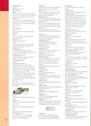 lighting system 16 
See light 
lightweight 25,28 
not heavy, light 
lignite 22 
the lowest rank of coa!, often referred to as 
brown coal or young coal; it is used almost 
exclusively for electric power generation 
limestone 22 
a general term used commercially (in the 
manufacture of lime) for rocks containing 
at least 80% of the carbonates of calcium 
or magnesium 
line 1 
See assembly line 
linen 27,30 
a type of heavy cloth made from a plant 
called flax 
link 6 
1. to join together; 2, a physical circuit 
between two points 
livestock 2 6 
animals kept on a farm 
load 7 
1. to put goods into the vehicle in which 
it will be transported; 2, the amount of 
freight to be carried 
load-bearing 21 
the ability to support the weight of a 
construction. The support can be provided 
by the earth or by a wall. 
load-bearing wall 15 
a wall that supports any vertical load in 
addition to its own weight 
local area network 6 
See LAN 
location-based service 29 
an information service that tracks a 
cellular phone user's location within the 
mobile network and provides a variety of 
additional services. An example is Global 
Positioning System and cellular 
technologies that enable a new generation 
of electronic devices to know where they 
are, and are capable of modifying the 
information they collect and present based 
on that knowledge. 
lock 20 
the section of a canal where the water 
level changes to raise boats from one level 
to the next 
136 
log 27 
a thick piece of wood which has been cut 
down 
logistics 1 
the control of the movement of materials 
in a factory 
lorry 7, 11 
a large vehicle for transporting goods by 
road 
lot 1, 2 
a group of items, often finished goods 
lowattenuation 28 
a low levelloss in power of a signal 
between transmission and reception 
points. See also attenuation. 
, 
lubricant 24 
a substance, often oi!, which makes solid 
surfaces move more easily together 
lubricate 24 
to put a substance, often oil, onto a solid 
surface to make it move more easily 
against another solid surface 
lubricating oil 24 
an oil which makes a solid surface move 
more easily against another solid surface 
lubrication 24 
the process of putting a substance, often 
oil, onto a solid surface to make it move 
more easily against another solid surface 
luxury 11 
top-of the-range cars, offering speed, 
comfort and lots of features, at a high cost 
macadam 2 O 
road surface material made from small 
stone s and tar (after MacAdam 19th 
century British engineer) 
machine operator 11 
a worker who works on one of the 
machines used in car assembly 
machine part 10 
a part of a machine 
machine tool 10 
a machine for cutting or shaping wood, 
meta!, etc., by means of a tool 
machinery 1,2,9, 16 
machines used in production 
magnetic energy 19 
the power produced by a a piece of metal, 
especially iron, which can draw other 
objects to it naturally or beca use an 
electric current is passed through it 
main 20 
a chief pipe which supplies gas or water 
mainframe 5 
a large computer 
maintain l, 5 
to keep in good working order 
maintenance 21 
activities carried out after the project to 
ensure that the structure is kept in good 
working order 
make-to-order 2 
to produce goods after an order has been 
received 
make-to-stock 2 
to produce goods which will be stored until 
an order is received 
malaria 14 
a tropical disease transmitted by the 
mosquito 
manganese 22 
a gray-white, hard, brittle metallic 
element; its symbol is Mn 
manhole 20 
a hole near a road through which a man 
may go down, especially to gain access to 
an underground or enclosed structure 
manipulate 5 
to use for one's own purpose, e.g. to 
extract data from a database and then 
create a special report using that data 
manufacture 18 
to make, using machinery, often in a 
factory 
manufacturing 1 
making a product, usually in a factory 
manufacturing cost 1 7 
includes quality-related costs, direct and 
indirect labour, equipment repair and 
maintenance, other manufacturing 
support and overheads, and other costs 
directly associated with manufacturing 
operations. It typically does not include 
purchased materials or costs related 
to sales and other non-production 
functions. 
manufacturing process 10 
the production of goods using manual 
labour or machinery 
mapping 23 
the activity of drawing a map 
marble 22 
a type of hard limestone, usually white 
and streaked or mottled, which can be 
polished; it is often used in sculpture and 
architecture 
mason 15 
a craft worker who works with brick, 
stone, concrete or similar materials 
master brake cylinder 11 
the part of the hydraulic brake system 
which stores the brake fluid 
mat 15 
1. a large footing or foundation slab used 
to support an entire structure; 2. a grid of 
reinforcing bars 
matchbox 27 
a small box for matches 
material 2, 7 
anything used in production to make the 
finished product 
materials handling 1 
the efficient movement of materials from 
one part of the factory to another 
materials management 7 
the movement and management of 
materials and products from procurement 
through production 
mathematics 10 
the science of numbers 
matt 12 
describes the appearance of a surface 
which is dull; not shiny 
maximize 1 
to get the greatest benefit or use of 
something, e.g. a machine 
MCA 13 
See Medicines Control Authority 
mean 4 
the arithmetic average of a set of data 
measure 1 
to calculate the amount, weight or size of 
something 
measurement scale 4 
the complete range of possible values for 
a measurement 
mechanical 10 
describing something that is moved or 
produced by a machine 
mechanicalloader 22 
a mechanical shovel or other machine for 
loading coa!, ore, minera!, or rock  