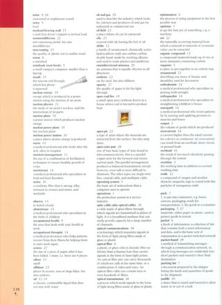138 , 
noise 9,28 
unwanted or unpleasant sound 
noisy 9 
loud 
nonload-bearing wall 15 
a wall that doesn't support a verticalload 
nonmetalliferous 22 
not containing meta!. See also 
metalliferous. 
non-rusting 25 
the quality of plastic not to oxidize (rust) 
norm 4 
a standard 
notebook (note book) 5 
a small compact computer, smaller than a 
lap top 
nozzle 25 
the narrow end through 
which hot plastic 
is squeezed 
nuclear energy 19 
energy which is produced in a power 
station using the nucleus of an atom 
nuclear physics 21 
the study of an atom's nucleus, and the 
interactions of its parts 
nuclear plant 19 
a power station which produces nuclear 
energy 
nuclear power plant 19 
See nuclear plant 
nuclear power station 20 
a place where atomic energy is produced 
nurse 14 
a medical professional who looks after the 
sid:, often in hospital 
nutrient management 12 
the use of a combination of fertilization 
techniques to ensure healthy growth of 
crops 
nutritionist 14 
a medical professional who specializes in 
food and food disorders 
nylon 30 
a synthetic fibre that is strong, silky, 
resistant to creases and stains, and 
washable 
observe 13 
to watch closely 
obstetrician 14 
a medical professional who specializes in 
the birth of children 
occupational health 9 
the area that deals with your health at 
work 
occupational therapist 14 
a medical professional who helps patients 
recover from their illness by helping them 
to start work again 
octava 27 
the size of a piece of paper after it has 
been folded 3 times, Le. there are 8 pieces 
odour 13 
smell 
offshore 23 
places in oceans, se as or large lakes. See 
also onshore. 
oil 12, 19 
a viscous, combustible liquid that does 
nat mix with water 
oil and gas 18 
used to describe the industry which looks 
for, extracts and produces oil and gas for 
industrial or commercial use 
oil field 23 
a place where oil can be extracted 
oily 23 
covered with oil; having the feel of oil 
olefin 12 
a family of unsaturated, chemically active 
hydrocarbons with one carbon-carbon 
dau ble bond, made by cracking alkanes 
and used to make plastics and antifreeze 
omnidirectional antenna 29 
an antenna that is equally effective in all 
directions 
onshore 23 
on the land. See als o offshore. 
opacity 27 
the quality of paper to let the light 
through 
open coal fire 19 
a small open area (without doors) in a 
house where coal is burned to produce 
heat 
open-pit 22 
a type of mine where the minerals are 
extracted from the surface. See als o strip 
mine. 
open-wire pair 28 
one of four basic types of wire found in 
telecommunications, this is a parallel 
copper wire for the forward and return 
current path. The parallel arrangement 
produces a balanced transmission circuit; 
however, cross talk is more difficult to 
eliminate. The other types are single-wire 
line, coaxial cable, and multipair cable. 
operating system 5 
the basic set of instructions that a 
computer uses to operate 
operations 1 
the production system in a service 
industry 
optic cable (also optical cable) 28 
a cable made of glass fibres through 
which signals are transmitted as puls es of 
light. It is a broadband medium that can 
easily provide capacity for a large number 
of channels. 
optical communications 28 
a technology which transmits signals in 
the form of light along fibres made of 
glass or plastic 
optical fibre 6 
a plastic or glass (silicon dioxide) fibre no 
thicker than a human hair that carries 
signals in the form of laser light pulses. 
An optical fibre pair can carry thousands 
of telephone calls at the same time, or a 
combination of video and voice. An 
optical fibre cable can contain tens or 
even hundreds of fibres. 
optical transmission 28 
a process which sends signals in the form 
of light along fibres made of glass or plastic 
optimization 2 
the process of using equipment in the best 
possible way 
optimize 1 
to get the best use of something, e.g. a 
machine 
ore 22 
the naturally occurring material from 
which a mineral or minerals of economic 
value can be extracted 
organic compound 13 
a compound (material made up of two or 
more elements) containing carbon 
organize 5 
to plan; to put together in an orderly way 
ornamental 22 
describing any stone of beauty and 
durability used for decoration 
orthodontist 14 
a medical professional who specializes in 
putting teeth straight 
orthopaedist 14 
a medical professional who specializes in 
straightening (children's) bones 
osteopath 14 
a medical professional who treats patients 
by by moving and applying pressure to 
muscles and bones 
output 2 
the volume of goods which are produced 
overcurrent 16 
a current higher than the rated current 
for a device or conductor. An overcurrent 
can result from an overload, short circuit. 
or ground fault. 
overload 16 
the result of tou much electricity passing 
through the system 
overtime 2 
the working time in addition to normal 
working time 
oxide 12 
a compound of oxygen and another 
element; magnetic tape is coated with fine 
particles of manganese oxide 
pack 7 
1. to put into containers, e.g. boxes, 
cartons, packaging, ready for 
transportation; 2. the goods in a container 
packaging . 7, 27 
materials, either paper or plastic, used to 
protect goods in transit 
packet 6 
a block of information; a collection of bits 
that contains both control information 
and data, and is the basic unit of 
transmission in a packet-switched network 
packet-based 29 
a method of transmitting messages 
through a communication network, in 
which long messages are subdivided into 
short packets and routed to their final 
destination 
packing list 7 
a document prepared by the shipper 
listing the kinds and quantities of goods 
in the shipment 
paddle 20 
a sluice that is raised and lowered to allow 
water in or out of a lock 
 