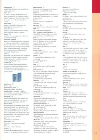 paediatrician 14 
a medical professional who specializes in 
children's diseases 
paint 24 
1. to put a liquid (a pigment plus oil or 
water) on a surface to change its colour; 2. 
a liquid (a pigment plus oil or water) that 
can be put on a surface to change its 
colour 
paint finish 12 
a paint's finish affects how shiny the 
finished paint surface willlook 
paint shop 11 
the place in automobile manufacturing 
where the body of a car is painted 
painter 15 
a worker who uses pigments to decorate 
and protect coatings 
paints and coatings 12 
a group of emulsions generally consisting 
of pigments suspended in a liquid medium 
for use as decorative or protective coatings. 
Modern paints and coatings consist of very 
many compounds designed to fulm the 
different requirements of hundreds of 
thousands of applications. 
pallet 7 
a platform with or without sides, on which 
a number of packages or pieces may be 
loaded so that they can be moved more 
easily. e.g. by forklift truck. 
panelboard 16 
electrical power distribution device in 
commercial and industrial applications 
which provide circuit control and 
overcurrent protection for light. heat or 
power circuits 
paperboard 27 
thicker paper 
papermaking stock 27 
a mixture of water and fibres 
paramn (BrE) =kerosene (AmE) 24 
an oil made from petroleum which can be 
burned to give heat and light 
paramedic 14 
a medical professional who helps at the 
scene of an accident. but who do es not 
have the same training as a doctor 
Pareto chart 8 
a graphical tool for showing causes from 
most significant to least significant. It is 
based on the suggestion that most effects 
corne from relatively few causes; that is, 
80% of the effects corne from 20% of the 
possible causes. The Pareto chart is one of 
the "seven tools of quality". 
part 11 
a component of a vehicle 
particle size 13 
the size of a tiny mas s of material 
PAS 11 
See power-assisted steering 
passive 17 
a passive device does not need a source of 
energy for its operation. See also active. 
pasteurization 26 
process to destroy dangerous organisms 
in liquids. e.g. milk, by heating 
patent 3 
an exclusive right by law for inventors to 
make use of their inventions for a limited 
period of time 
patient 13 
a pers on who goes to hospital for 
treatment 
pavement 20 
a special area where pedestrians can walk 
PBX 29 
See Private Branch Exchange 
PDA (Personal Digital Assistant) 29 
a handheld computer that serves as an 
organizer for personal information 
peat 22 
peat is formed in marshes and swamps 
from the dead and partly decomposed 
remains of the marsh vegetation 
pedestrian crossing 2O 
a place where pedestrians can cross a 
busy road 
people carrier 11 
a range of large vehicles. which combine 
size and comfort 
permit 23 
a document which allows you to do 
something 
personal organizer 29 
See PDA 
pest 2 6 
an animal or insect which damages 
food 
pest control 26 
the activity of stopping animals or insects 
from damaging food. either by better 
hygience or by chemicals 
pest management 12 
the reduction of pest problems 
pesticide 12. 2 6 
a substance that kills or destroys small 
animals 
petrochemical 12.24 
a chemical derived from petroleum or 
natural gas 
petrol (BrE) 24 
an oil made from petroleum used to power 
cars, planes. etc. 
petroleum 19 
mineral oil found under the earth or 
seabed which is used to produce petrol 
and other chemicals 
petroleum production 10 
the process which takes crude oil and 
turns it into petrol 
pharmaceutical 18 
relating to the production of medicine 
pharmaceuticals 12 
describing drugs or medicines in general 
pharmacist 14 
a medical professional who sells medicines 
phone line 29 
includes all wires. cables. instruments. 
etc.. to make a phone call 
phosphate rock 22 
a mineral containing the element 
phosphorus, a basic plant nutrient; it is 
essential to all forms of life and is used in 
the manufacture of fertilizer 
physical 10 
concerning material things 
physical connection 6 
a link made with cables 
physics 10 
the science which deals with matter and 
natural forces 
physiotherapist 14 
a medical professional who uses exercise 
to help patients to use their bodies 
again 
picking list 7 
the list of products to be taken to fulfill 
an order 
pickup 11 
a truck with a closed cab and an open 
box 
pie chart 8 
a graphical tool. drawn like a cake, that 
helps you to visualize the relative 
importance of several categories of a 
variable 
pier 2 O 
a structure built out into the water. usually 
a sea or a lake. which can be used as a 
landing place for boats, as a walking area 
for pedestrians or to protect a harbour 
pile 15 
a long substantial pole of wood, concrete 
or metal. driven into the earth or sea bed 
to secure a firm foundation. on which the 
foundation footing is laid 
pill 14 
a tablet 
pilot 3 
a small-scale experiment 
pipeline (in the pipeline) 3.24 
undergoing preparation, production. or 
completion 
placebo 13 
a substance which is given in place of a 
real medicine 
planning 1 
the stage in a process when you say what 
you are going to do (see als o controlling) 
plant l, 13 
a factory 
plasterer 15 
a craft worker who covers walls and 
ceilings with a material. usually made of 
portland cement mixed with sand and 
water 
plastic 12.24 
a carbon-based substance consisting of 
long chains (polymers) of simple 
molecules 
plastics and fibres 12 
man-made polymers, made by the 
chemical industry, using raw materials 
obtained from crude oil 
plate 10 
1. to cover one metal with a thin layer of 
another, e.g. silver plate; 2. the metal 
covering 
plate girder 2O 
a horizontal iron or steel place in a 
building or bridge that supports vertical 
loads 
platform 23 
an offshore structure from which wells 
are drilled 
139 
 