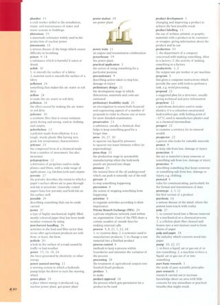 ,140 
plumber 15 
a craft worker skilled in the installation, 
repair, and maintenance of water and 
waste systems in buildings 
plutonium 19 
a manmade substance widely used in the 
production of nuclear power 
pneumonia 14 
a serious disease of the lungs which causes 
difficulty in breathing 
poison 9, 14 
a substance which is harmful if eaten or 
drunk 
polish 30 
1. to smooth the surface of a fabric; 
2. material used to smooth the surface of a 
fabric 
poliu tant 24 
something that makes the air, water or soil 
dirty 
pollute 24 
to make the air, water or soil dirty 
pollution 24 
the effect caused by making the air, water 
or soil dirty. 
polyester 3O 
a synthetic fibre that is crease resistant, 
quick drying and strong, used in clothing 
and carpets 
polyethylene 12 
a polymer made trom ethylene; it is a 
tough, sturdy plastic film having very 
good, low temperature characteristics 
polymer 25 
the compound form of a chemical made 
from a number of monomers. See also 
monomer. 
polypropylene 12 
a derivative of propylene used to make 
plastics and fibres. with a wide range of 
applications, e.g. kitchen tools and carpets 
porosity 27 
the porosity describes the extent to which a 
paper's surface allows air to pass through 
and ink to penetrate. Generally, coated 
papers have low porosity and hold ink on 
the surface well. 
portable 29 
describing something that can be easily 
carried 
poster 2 7 
a type of highly mechanical. highly filled, 
mostly coloured paper that has been made 
weather resistant by sizing 
post-harvest handling 26 
activities in the food and fibre sector that 
occur arter agricultural products are sold 
trom, or leave, the farm 
pothole 20 
a hole in the surface of a road caused by 
traffic or bad weather 
power 15.16,18,24 
the force generated by electricity or other 
energy 
power assisted steering 11 
a steering system in which a hydraulic 
pump helps the driver to turn the steering 
wheel 
power plant 19 
a place where energy is produced, e.g. 
nuclear power plant, gas power plant 
power station 19 
see power plant ~ 
power train 11 
an engine and transmission combination 
powerhouse 19 
See power plant 
practical application 3 
the action of using something for a 
particular purpose 
precautionary 9 
describing action taken to stop loss, 
damage or injury 
preliminary design 21 
the development stage in which 
dimensions, materials and costs are 
estimated 
preliminary feasibility study 21 
an investigation to assess both financial 
and engineering aspects of a number of 
proposals in order to choose one or more 
for more detailed examination 
preservative 13 
a substance, usually a chemical. that 
helps to keep something good for a 
longer time 
press 26,27,30 
to squeeze out liquid by pressure; 
to squeeze out water between rollers (in 
papermaking) 
press shop 11 
the production stage in automobile 
manufacturing when the bodywork 
panels are pressed into shape 
pressure 2 3 
the natural force of the oil underground 
which can push it naturaily out of the well 
prevent 8 
to stop something happening 
prevention 8 
the action of stopping something trom 
happening 
prioritize 8 
to organize activi ties according to their 
importance 
Private Branch Exchange (PBX) 29 
a private telephone network used within 
an organization. Users of the PBX share a 
certain number of outside lines for 
making external calls. 
process 5,8,21, l,12,24 
1. to examine data; 2. a system(s) used to 
manufacture products; 3. to change a raw 
material into a finished product 
process control 8 
methods to keep a process within 
boundaries and minimize the variation of 
the process 
processing 26 
the treatment of agricultural outputs into 
fmished (food) products 
produce 1 
to make 
product approval 18 
the process which gets permission for a 
product to be used 
product development 3 
changing and improving a product to 
achieve the best possible result 
product labelling 13 
the use of written, printed, or graphic 
materials with a product or its container 
or wrapper, giving information about the 
product and its use 
production la 
1. the department of a company 
concerned with making something, often 
in a factory; 2. the activity of making 
something in a factory 
productivity 1,2 
the output rate per worker or per machine 
program 5 
this gives a computer instructions which 
provide the user with tools to perform a 
task, e.g. word processing 
proposal 21 
a suggested plan for a structure, usually 
giving technical and price information 
propylene 12 
a petroleum derivative used to make 
plastics; it is a colourless unsaturated 
hydrocarbon gas, with boiling point of 
-47°C; used to manufacture plastics and 
as a chemical intermediate 
prospect 22 
to examine a territory for its mineral 
wealth 
prospector 22 
a person who looks for valuable minerals 
protect 9 
to keep safe from loss, damage or injury 
protection 9 
the act or material to keep someone or 
something safe from loss, damage or injury 
protective 9 
describing something that keeps someone 
or something safe from loss, damage or 
injury, e.g. clothing 
protocol 6 
rules for communicating, particularly for 
the format and transmission of data 
prototype 2, 3, 11 
the first version of a product 
psychosis 14 
a serious disease of the mind, where the 
patient loses touch with reality 
pulp 27 
1. to convert wood into a fibrous material 
by a mechanical or a chemical process; 
2. a cellulose plant fibre cleaned and 
beaten into a wet mixture used to form 
sheets of paper 
pulp and paper 18 
the industry which converts wood into 
paper 
pump 10,22,23 
1. to force a liquid, air or gas out of or 
into something; 2. a machine to force a 
liquid, air or gas out of or into 
something 
pure basic research 3 
the study of pure scientific principies 
pure research 3 
research carried out to increase 
knowledge about an area with little 
concern for any immediate or practical 
benefits that might result. 
 