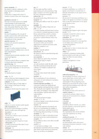 purity standards 13 
the extent to which a substance is free 
from harmful or damaging matter 
pylon 20 
a tall tower to support the ends of a 
number of power wires over a lang span 
qualitative research 4 
this type of research gives an in-depth 
understanding of why people hold 
particular views. It is used to identify nat 
only what people think but also. more 
importantly, the rea sons why they hold 
such views. 
quality 1 
the level of goodness: the concept of 
quality concerns how well and for how 
lang a product or service meets the 
requirements of the customer 
quantity surveyor 15 
a person who measures and prices 
building work 
quarry 22 
an open or surface mineral working, 
usually to extract building stone, such as 
slate and limestone 
quartz 22 
a mineral which indudes amethyst, rock 
crystal and tigereye 
query 5 
a question which allows a computer user 
to extract data from a database 
quick-fi-eezing 26 
process which keeps flavours in food by 
reducing the temperature of the food very 
quickly 
quire 27 
24 identical pieces of paper 
radar 16,18 
a device that uses electromagnetic waves 
to calculate the distance of an object 
radiation 9, 14 
the (harmful) effects of heat. light or 
other energy in the form of energy 
radiator 11 
equipment which keeps the engine cool 
radio 18 
a device to receive wireless audio signals 
radio transmission 28 
the process and technology of sending 
signals as radio waves through the 
atmosphere 
radio wave 17,28 
a sound wave which is sent or received 
through the air 
radio active dosage form 14 
a medical preparation based on X-rays 
radiographer 14 
a medical professional who takes X-rays 
for medical purposes 
radiologist 14 
a medical professional who uses X-rays to 
treat patients 
- 
rag 27 
the two main rag fibres used in 
papermaking are cotton and linen. Rag 
paper consists of 25-60% rag fibre and 
the rest is chemical wood pulp. 
railway line 20 
the metal tracks along which trains run 
rainproof 16 
describing the ability to stay dry in spite of 
the rain 
raintight 16 
describing the ability to keep rain out 
raise 22, 26 
1. to keep animals and help them to grow: 
2. a vertical or indined opening in a mine 
driven upward from a level to connect 
with the level above, or to explore the 
ground for a limited distance above one 
level 
RAM (Random Access Memory) 5 
the memory that can be used by 
applications to perform necessary tasks 
while the computer is on 
random 4 
having no specific pattern 
rate process 10 
the speed at which a manufacturing step 
is carried out 
raw materials 1 
items which are used in the conversion 
process from input to output 
rayon 30 
an early synthetic textile like silk, made 
from fibres produced chemically from 
cellulose. It is similar to polyester but 
more elastic. 
react 25 
to change when mixed with another 
chemical 
reaction 12 
the recombination of two substances 
using parts of each substance to produce 
new substances 
reaction injection moulding 25 
a process in which two chemicals are 
mixed together and squirted into a mould. 
The chemicals react together. This is how 
they make car bumpers, some disposable 
cups and plates, and the meat trays in 
supermarkets. 
ream 27 
500 identical sheets of paper 
receive 6,17,29 
to obtain a signal: to turn electrical waves 
into sound and pictures 
receiver 28 
a device that captures a broadcast over 
the air, or a transmission by satellite or 
cable or microwave, and then presents it 
for listening, data processing, or viewing 
reception 17,29 
the ability of a radio or television to turn 
electrical waves into sound and pictures 
receptive 1 7 
being willing to take in new ideas (usually 
of a pers on) 
record 4, 5 
1. to set down in writing: 2. all 
documentary material set down in writing; 
data which can be stored in an electronic 
form, e.g. as a file or in a database 
recover 17,23 
to return something, e.g. a radio or TV 
signa!, to its former or normal state so 
that the information in the signal can be 
heard or seen 
recovery 1 7 
the process of returning something, e.g. a 
radio or TV signa!, to its former or normal 
state so that the information in the signal 
can be heard or seen 
rectify 8 
to correct a problem 
recurrent 14 
something that happens again and again 
recyde 9,25 
to prepare a material so that it can be 
used again, e.g. paper, glass 
redundant 28 
describing that part of the total 
information contained in a message that 
can be taken away without loss of 
essential information 
refine 24, 27 
to make pure or dean; to break down into 
fibres for pulp making 
refiner 27 
a machine containing rotating disks 
between which wood chips are broken 
down into fibres for pulp making 
refinery 24 
a plant or equipment to dean 
petroleum 
reflected propagation 28 
the movement of energy in the form of 
waves which have contact with a very 
large object when compared to the 
wavelength of the propagating wave. 
Reflection occurs from the surface of the 
earth and from buildings and walls. See 
also surface propagation. 
refrigeration 26 
the keeping of food cool to preserve it 
register a patent 3 
to record an exdusive right in law to 
make use of an invention for a limited 
period of time 
regulated 9 
controlled 
regulator 26 
something which controls, e.g. a plant 
growth regulator controls the speed at 
which plants grow 
regulatory authority 13 
the organization that checks whether 
rules and regulations are being 
followed 
reinforced-concrete 15 
a combination of steel and concrete 
relay station 29 
an intermediate station that passes 
information between terminals or other 
relay stations 
release 18 
a (new version of a) product that is 
offered to users 
141 
-  