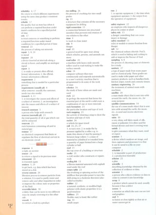 14,2 
reliability 4, 17 
the extent to which different experiments 
using the same data produce consistent 
results, 
reliable 17 
the quality that an item has when it 
can perform a required function under 
stated conditions for a specified period 
of time 
rely 1 7 
to trust someone or something to perform 
a required function under stated 
conditions for a specified period of time 
removal 22 
the process of taking out minerals 
repair 1,8,18 
to mend 
repeater 28 
a device inserted at intervals along a 
circuit to boost. and amplify an analogue 
signal 
report 4 
1. to make or present often official. 
formal. information; 2. the official. 
formal. information collected 
requirement 2 
something that is needed for a particular 
process 
requirements (usually pi) 8 
what someone, usually the customer, 
needs (see also needs) 
research 4, 11 
1. to investigate the causes and effects of 
a subject of interest; 2. an investigation 
into the causes and effects of a subject of 
interest 
research assistant 3 
a pers on who helps with research 
reserves (normally pi) 23 
the total quantity of oil or gas which can 
stil! be extracted 
reservoir 23 
rock formation containing oil and/or 
natural gas 
resistor 17 
an electrical component that limits or 
regulates the t10w of electrical current in 
an electronic circuit 
response 4 
a reply, an answer 
restore 2 8 
to return a signal to its previous state 
retransmit 28 
to transmit again 
retrieve 5,29 
to get back, e.g. data which has been 
stored on a disk 
reverse osmosis 2 6 
filtration process to remove particles from 
a solution. It is used to purify water and 
remove salts and other impurities in order 
to improve the colour, taste or properties 
of the t1uid. 
reversible fabric 3O 
a fabric that can be worn in two different 
ways by simply reversing it to the other 
side 
rework 8 
to correct a fault in a product 
rice mil!ing 26 
the process of crushing rice into small 
grains 
rig 23 
a structure that contains all the necessary 
equipment for dril!ing 
rigid connection 15 
a connection between two structural 
members that prevents end rotation of 
one relative to the other 
rinse 9 
to wash in clean water 
risk 9 
danger 
road 2 O 
a general word for open ways along 
which vehicles, persons, and animals can 
move 
road roller 20 
a machine with heavy wide smooth 
rollers used in ro ad making to make the 
surface smooth 
robot 18 
computer software that runs 
continuously and responds automatically 
to a user' s activity; machine that is 
programmed to do some of the work 
of man 
robotics 16 
the study of how robots are made and 
used 
rock 22 
in geology, the material that forms the 
essential part of the earth' s solid crust; a 
combination of one or more minerals 
rock formation 23 
the particular location and type of rock 
rock mapping 23 
the activity of drawing a map to show the 
location and type of rock 
rocket 24 
a vehicle for space trave I 
roll 10.25,27 
1. to turn over; 2. to make t1at by 
pres sure applied by a roller. e.g. to 
make thin sheets of steel by passing it 
between large rollers; 3. a mas s of 
material in cylindrical or rounded form; 
a quantity of paper formed into a large 
cylinder or ball 
roof 15 
the top cover of a building or structure 
roofer 15 
a craft worker who constructs or repairs 
roofs 
rooting felt 15 
a fibrous material saturated with asphalt 
used under the roof 
rotary table 23 
the revolving or spinning section of the 
dril!t1oor that provides power to turn the 
dril! string in a clockwise direction (also 
called turntable) 
rubber 12 
a natural. synthetic. or modified high 
polymer with elastic properties; it is a 
good insulator 
rubbery 25 
t1exible, easy to bend, like rubber 
rug 30 
small carpet 
run 2 
1. to operate equipment; 2. the time when 
equipment operates; 3. the output from 
the operation of equipment 
safetyengineer 22 
an employee who inspects all dangerous 
places in a mine or plant 
safety risk 13 
a danger; something that can cause 
injury or damage 
safety standard 13 
rules or models to ensure freedom from 
danger 
salt 12 
the chemical sodium chloride (NaCI), 
which is used in baking and cooking to 
add or improve the t1avour of food 
sampling 4, 8 
the pro ces s of choosing cases or elements 
for a study 
sanitary 27 
a type of paper made from waste paper 
and/or chemical pulp. These grades are 
used to make toilet paper and other 
sanitary products, such as handkerchiefs, 
kitchen wipes, towels and cosmetic tissues. 
sanitary engineering 26 
the treatment of animal waste with 
machines 
satellite 28 
a man-made object that is sent into orbit 
around the earth, the moon, etc.. for 
some purpose 
satellite communications 18 
the use of a man-made object that is sent 
into orbit around the earth, the moon, 
etc., to send and receive electronic 
signals 
satin 30 
a very shiny, soft fabric made of silk, 
rayon or polyester. It is often used for 
formal dresses and men's evening wear. 
satisfy 2 
to give customers what they want, need 
or expect 
scanner 5 
a device which analyses an Image, and 
then captures and processes it so that 
it can be saved to a file on your 
computer 
schedule 2 
1. to timetable (a part 01) production; 
2. a production timetable 
scheme 21 
a plan 
scientitic 3 
describing knowledge obtained by the 
collection of evidence or data. 
scientist 3 
a person who collects evidence or data in 
order to convert it into knowledge 
scrap 8 
a product which cannot be used, usually 
because it has a defect 
screen 5 
a monitor on which the user can see text 
and graphics 
seal 9 
to fasten or close tightly so that air or 
water cannot get in 
 