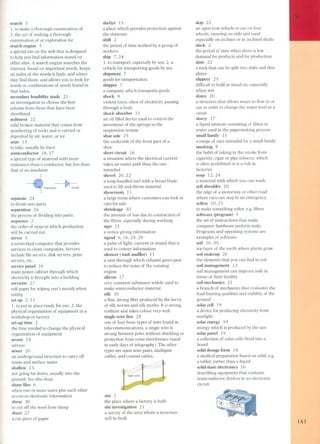 search 3 
1. to make a thorough examination of; 
2. the act of making a thorough 
examination of or exploration for 
search engine 5 
a special site on the web that is designed 
to help you find information stored on 
other sites. A search engine searches the 
internet, based on important words, keeps 
an index of the words it finds, and where 
they find them, and allows you to look for 
words or combinations of words found in 
that indexo 
secondary feasibility study 21 
an investigation to choose the best 
scheme from those that have been 
shortlisted 
sediment 22 
solid broken material that comes from 
weathering of rocks and is carried or 
deposited by air, water, or ice 
seize 13 
to take, usually by force 
semiconductor 18, 17 
a special type of material with more 
resistance than a conductor, but less than 
that of an insulator. 
Transisto~ Diode 
separate 24 
to divide into parts 
separation 24 
the process of dividing into parts 
sequence 2 
the order of steps in which production 
will be carried out 
server 5 
a networked computer that provides 
services to client computers. Servers 
include file servers, disk servers, print 
servers, etc. 
service panel 16 
main power cabinet through which 
electricity is brought into a building 
serviette 2 7 
soft paper for wiping one's mouth when 
eating 
set up 2, 11 
1. to put in place ready for use; 2. the 
physical organization of equipment in a 
workshop or factory 
set-up time 2 
the time needed to change the physical 
organization of equipment 
severe 14 
serious 
sewer 20 
an underground structure to carry off 
waste and surface water 
shallow 15 
nat going far down, usually into the 
ground. See also deep. 
share files 6 
when two or more users give each other 
access to electronic information 
shear 30 
to cut off the wool from sheep 
sheet 2 7 
acut piece of paper 
shelter15 
a place which provides protection against 
the elements 
shift 2 
the period of time worked by a group of 
workers 
ship 7, 24 
1. to transport, especially by sea; 2. a 
vehicle for transporting goods by sea 
shipment 7 
goods for tansportation 
shipper 7 
a company which transports goods 
shock 9 
violent force, often of electricity passing 
through a body 
shock absorber 11 
an oil filled device used to control the 
movement of the springs in the 
suspension system 
shoe sole 25 
the underside of the front part of a 
shoe 
short circuit 16 
a situation where the electrical current 
takes an easier path than the one 
intended 
shovel 20, 22 
a long-handled tool with a broad blade 
used to lift and throw material 
showroom 11 
a large room where customers can look at 
cars for sale 
shrinkage 3O 
the amount of loss due to contraction of 
the fibres, especially during washing 
sign 25 
a notice giving information 
signal 6, 16,28,29 
a pulse of light, current or sound that is 
used to convey information 
silencer (AmE muffler) 11 
a unit through which exhaust gases pas s 
to reduce the nois e of the running 
engine 
silicon 17 
very common substance widely used to 
make semiconductor material 
silk 30 
a fine, strong fibre produced by the larva 
of silk worms and silk moths. It is strong, 
resilient and takes colour very well. 
single-wire line 28 
one of four basic types of wire found in 
telecommunications, a single wire is 
strung between pales without shielding or 
protection from noise interference (used 
in early days of telegraphy). The other 
types are open-wire pairs, multipair 
cables, and coaxial cables. 
site 1 
the place where a factory is built 
site investigation 21 
a survey of the area where a structure 
will be built 
skip 22 
an open iron vehicle or car on four 
wheels, running on rails and used 
especially on inclines or in inclined shafts 
slack 2 
the period of time when there is low 
demand for products and for production 
slate 22 
a rock that can be split into slabs and thin 
plates 
slippery 25 
difficult to hold or stand on, especially 
when wet 
sluice 20 
a structure that allows water to flow in or 
out in order to change the water level in a 
canal 
slurry 27 
a liquid mixture consisting of fibres in 
water used in the papermaking process 
small family 11 
a range of cars intended for a small family 
smoking 9 
the habit of taking in the smoke from 
cigarette, cigar or pipe tobacco, which 
is often prohibited or is a risk in 
factories 
soap 12,24 
a material with which you can wash 
soft shoulder 2O 
the edge of a motorway or other ro ad 
where cars can stop in an emergency 
soften 10,25 
to make something softer, e.g. fibres 
software (program) 5 
the set of instructions that make 
computer hardware perform tasks 
Pro grams and operating systems are 
examples of software. 
soil 26,20 
top layer of the earth where plants grow 
soil makeup 26 
the elements that you can find in soil 
soil mana gement 12 
soil management can improve soils in 
terms of their fertility 
soil mechanics 21 
a branch of mechanics that evaluates the 
load-bearing qualities and stability of the 
ground 
solar cell 19 
a device for producing electricity from 
sunlight 
solar energy 19 
energy which is produced by the sun 
solar panel 19 
a collection of solar cells fitted into a 
board 
solid dosage form 14 
a medical preparation based on solid, e.g. 
a tablet, rather than a liquid 
solid-state electronics 16 
describing equipment that contains 
semiconductor devices in an electronic 
circuit 
143 
 