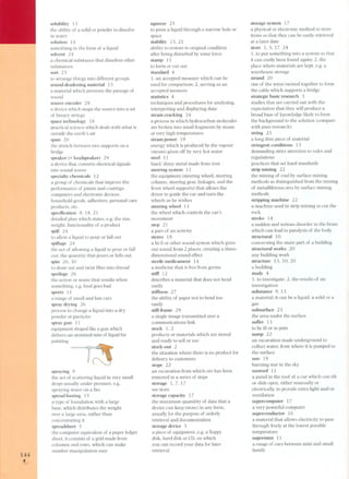 144 , 
L 
solubility 13 
the ability of a solid or powder to dissolve 
in water 
solution 14 
something in the form of a liquid 
solvent 24 
a chemical substance that dissol ves other 
substances 
sort 25 
to arrange things into different groups 
sound-deadening material 15 
a material which prevents the passage of 
sound 
source encoder 28 
a device which maps the source into a set 
of binary strings 
space technology 18 
practical science which deals with what is 
outside the earth's air 
span 20 
the stretch between two supports on a 
bridge 
speaker (= loudspeaker) 29 
a device that converts electrical signals 
into sound waves 
specialty chemicals 12 
a group of chemicals that improve the 
performance of paints and coatings, 
computers and electronic devices, 
household goods, adhesives, personal care 
products, etc. 
specification 8, 18, 21 
detailed plan which states, e.g. the size, 
weight, functionality of a product 
spilI 24 
to allow a liquid to pour or fall out 
spilIage 24 
the act of allowing a liquid to pour or fall 
out; the quantity that pours or falls out 
spin 26, 30 
to draw out and twist fibre into thread 
spoilage 26 
the action or waste that resuIts when 
something, e.g. food goes bad 
sports 11 
a range of small and fast cars 
spray drying 26 
process to change a liquid into a dry 
powder or partides 
spray gun 11 
equipment shaped like a gun which 
delivers an atomized mist of liquid for 
painting 
spraying 9 
the act of scattering liquid in very small 
drops usually under pressure, e.g. 
spraying water on a fire 
spread footing 15 
a type of foundation with a large 
base, which distributes the weight 
over a large area, rather than 
concentrating it 
spreadsheet 5 
the computer equivalent of a paper ledger 
sheet, it consists of a grid made from 
columns and rows, which can make 
number manipulation easy 
squeeze 2 5 
to press a liquid through a narrow hole or 
space 
stability 15, 21 
ability to restore to original condition 
after being disturbed by some force 
stamp 11 
to form or cut Dut 
standard 4 
1. an accepted measure which can be 
used for comparison; 2. serving as an 
accepted measure 
statistics 4 
techniques and procedures for analysing, 
interpreting and displaying data 
steam cracking 24 
a process in which hydrocarbon molecules 
are broken into small fragments by steam 
at very high temperatures 
steam power 19 
energy which is produced by the vapour 
(steam) given off by very hot water 
steel 11 
hard, shiny metal made from iron 
steering system 11 
the equipment (steering wheel, steering 
column, steering gear, linkages, and the 
front wheel supports) that allows the 
driver to guide the car and turn the 
wheels as he wishes 
steering wheel 11 
the wheel which controls the car's 
movement 
step 21 
a part of an activity 
stereo 18 
a hi-fi or other sound system which gives 
out sound from 2 places, creating a three-dimensional 
sound effect 
sterile medicament 14 
a medicine that is free from germs 
stilf 12 
describes a material that does not bend 
easily 
stiffness 2 7 
the ability of paper not to bend too 
easily 
stilI-frame 29 
a single image transmitted over a 
communications link 
stock 1,2 
products or materials which are stored 
and ready to sell or use 
stock -out 2 
the situation where there is no product for 
delivery to customers 
stope 22 
an excavation from which ore has been 
removed in a series of steps 
storage 1,7,17 
see store 
storage capacity 1 7 
the maximum quanitity of data that a 
device can keep (store) in any form, 
usually for the purpose of orderly 
retrieval and documentation 
storage device 5 
a piece of equipment, e.g. a floppy 
disk, hard disk or CD, on which 
you can record your data for later 
retrieval 
storage system 17 
a physical or electronic method to store 
items so that they can be easily retrieved 
at a later date 
store l, 5, 17,24 
1. to put something into a system so that 
it can easily been found again; 2. the 
place where materials are kept, e.g. a 
warehouse storage 
strand 20 
one of the wires twisted together to form 
the cable which supports a bridge 
strategic basic research 3 
studies that are carried out with the 
expectation that they wilI produce a 
broad base of knowledge likely to form 
the background to the solution (compare 
with pure research) 
string 2 5 
a long thin piece of material 
stringent conditions 13 
demanding strict attention to rules and 
regulations 
practices that set hard standards 
strip mining 22 
the mining of coal by surface mining 
methods as distinguished from the mining 
of metalliferous ores by surface mining 
methods 
stripping machine 22 
a machine used in strip mining to cut the 
rock 
stroke 14 
a sudden and serious disorder in the brain 
which can lead to paralysis of the body 
structural 10 
concerning the main part of a building 
structural works 20 
any building work 
structure 15, 10,20 
a building 
study 4 
1. to investigate; 2. the results of an 
investigation 
substance 9, 13 
a material; it can be a liquid, a solid or a 
gas 
subsurface 23 
the area under the surface 
suffer 13 
to be ilI or in pain 
sump 22 
an excavation made underground to 
collect water, from where it is pumped to 
the surface 
sun 19 
burning star in the sky 
sunroof 11 
a panel in the roof of a car which can tiIt 
or slide open, either manually or 
electrically, to provide extra light and/or 
ventilation 
supercomputer 17 
a very powerful computer 
superconductor 16 
a material that allows electricity to pass 
through freely at the lowest possible 
temperature 
supermini 11 
a range of cars between mini and sm all 
family 
 