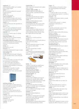 supplement 26 
something that is added, e,g, to auimal 
food, to make it better 
support 15 
the structural foundation for essential 
building elements 
surface 22 
the top of the ground 
surface propagation 28 
the movement of energy in the form of 
waves through the lowest portion of the 
atmosphere close to the earth 
surgeon 14 
a medical professional who specializes in 
operations 
survey 4,20 
1. to carry out a well-planned research 
study; to collect data for measurement; 
2. a well planned research study 
suspender 2 O 
a structure on which a part of a bridge 
can be hung 
suspension (bridge) 20 
a bridge that has its roadway hanging 
from two or more cables 
sustainable production systems 12 
a sustainable production system benefits 
society, the manufacturer and the 
cus torner 
swamp 22 
land which is very wet 
sweetener 12 
a substance used instead of sugar to make 
food or drink sweet 
swing (bridge) 20 
a bridge that moves through 90 degrees 
to open and allow boats to pass along the 
river 
switch 6, 16 
1. to select the paths or circuits to be used 
for transmission of information; 
2, a device that selects the paths or 
circuits to be used for transmission of 
information and establishes a connection 
switchboard 16 
a large panel or assembly of panels 
containing switches, overcurrent 
protective devices, buses, and associated 
instruments 
switching machine 29 
a device that opens or closes circuits or 
seects the paths or circuits to be used for 
transmission of information 
switching system 28 
a set of one or more systems that act 
together to route data from its source to 
its destination 
symptom 14 
a change in the mind or body that shows 
that someone is ilI 
synthesize 24 
to make or put together 
synthetic 12,30 
artificial 
synthetic fibre 12 
a fibre made from materials such as glass, 
rayon, or nylon 
synthetic rubber and fibre 24 
products which are used in place of 
rubber and fibre, typically derived from 
petroleum 
synthetics 24 
man-made materials that are made by 
putting together various chemicals 
system 16 
a group of related (electrical) parts 
system failure analysis 8 
an investigation into why (a part 01) the 
production system has not worked as 
intended 
systems analysis 10 
a study carried out to help a person or 
organization to take a better course of 
action and make a better decision than 
they might otherwise have made 
tablet 14 
a medicine in a small round form 
tail pipe 11 
exhaust pipe which runs from the silencer 
to the rear of the vehicle 
talc 22 
a mineral which has a greasy or soapy 
feel, easily cut with a knife 
tan 26 
to convert animal skin to leather 
tanker 7,24 
1. a vehicle for carrying liquid goods by 
road; 2. a large ship for carrying liquids, 
especially oil 
tarmac 20 
a mixture of tar and very small stone s 
used to make the surface of roads 
technical drawings 21 
specialist designs and plans 
technical know-how (TKH) 3 
techical specialist Imowledge 
technical support 18 
scientific hep 
technician 3, 18 
a pers on who is skilIed in carrying out 
operations in a specific field; usually 
someone who understands and can work 
in fields using modern technology 
technique 6 
the systematic procedure by which a 
complex or scientific task is accomplished 
telecommunications 18 
the use of different technologies to send 
and receive messages 
telephony 29 
the science behind telephones 
television 18 
the method of sen ding electrical signals 
(audio and visual) which can then be 
received (viewed and heard) 
television station 29 
the organization or business that produces 
and/ or broadcasts television content 
temper 10 
to heat and then cool metals to obtain 
the required hardness and elasticity, 
e,g, steel 
tender 2l 
1. to make an offer to carry out works, 
e.g. an engineering contract; 2. an offer to 
carry out works 
terminalS, 24 
a computer work station which is usually 
part of a network 
test 4,13,18 
1. to put to test or proof; 2. a critical 
examination, observation, or 
evaluation 
test 11 
to put the car through a series of tests 
under hard working conditions 
textile 3O 
any cloth or fabric produced by weaving, 
knitting, or felting 
therapeutic practice 13 
actions that treat medical conditions 
thermal cracking 24 
the process by which petroleum is heated 
to a high temperature and the heavier 
parts of the oil are cracked (converted) 
into petrol (gasoline) 
thermal processing 26 
process to treat food with heat to make it 
safe 
thermodynamics 10,21 
the science which deals with the 
relationship between and the power that 
works and drives machines 
thermoplastics 25 
a type of plastic which softens with heat 
and hardens with cooling 
thermoset 25 
a type of plastic which is cured or 
hardened by heat 
throughput 2 
the volume of products that can be made 
within a certain period of time 
tidal barrage 19 
a manmade bar built in a shallow part of 
the sea to change the energy of the water 
into electrical power 
tidal power 19 
the electricity produced by the sea 
tide mill 19 
a power plant where tidal power is 
converted into electricity 
tightly 9 
closed so that neither air nor water can 
get in 
tin 22 
a soft, bluish white mineral, used as a 
coating to protect iron and copper 
tinplate 10 
to cover a metal with a thin layer of tin, 
e.g. food cans. See also plate. 
tissue 2 7 
a type of light paper mainly used to wrap 
delicate items and for hygienic purposes 
tough 12 
describes a material that is hard; difficult 
to break 
tower 24, 20 
a large tower (cylindrical column) used to 
separate the different liquids in crude oil 
145 
 