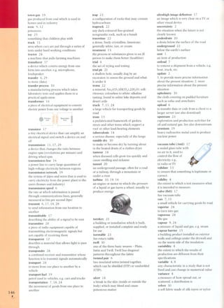 146 , 
town-gas 19 
gas produced from coal which is used in 
homes and in industry 
toxic 9, 12 
poisonous 
toy 25 
something that children play with 
track 11 
area where cars are put through a series of 
tests under hard working conditions 
tractor 24 
a machine that pulls farming machines 
transducer 17 
a device which coverts energy from one 
form into another, e.g. microphone, 
loudspeaker 
transfer 6, 29 
to move (data) 
transfer process 10 
a manufacturing process which takes 
laboratory tests and applies them to a 
practical application 
transformer 16 
a piece of electrical equipment to convert 
electric power from one voltage to another 
P'ima,y 
Coil 
Seconda,y 
Coil 
transistor 17 
a tiny electrical device that can amplify an 
electrical signal and switch a device on and 
off 
transmission lI, 17, 29 
a device that changes the ratio between 
engine rpm (revolutions per minute) and 
driving wheel rpm 
transmission line 16 
a power line to carry large quantities of 
high-voltage electricity between regions 
transmission network 19 
the systeg¡, oV¡;;lpes and wires that is used to 
carry electricity from the power plant to the 
users (homes and industry) 
transmission speed 6 
the rate at which information is passed 
through communications lines, generally 
measured in bits per second (bps) 
transmit 6,17,18,28 
to send information from one location to 
another 
transmittable 1 7 
describing the ability of a signal to be sent 
transmitter 28 
a piece of radio equipment capable of 
transmitting electromagnetic signals but 
nat capable of receiving them 
transparent 12 
describes a material that allows light to pass 
through 
transponder 28 
a combined receiver and transmitter whose 
function is to transmit signals automatically 
transport 24 
to move from one place to another by a 
vehicle 
transport fuel 19 
petrol used in vehicles, e.g. cars and trucks 
transportation 7, 18,24 
the movement of goods from one place to 
another 
trap 23 
a configuration of rocks that may contain 
hydrocarbons 
traprock 22 
any dark-coloured fine-grained 
nongranitic rock, such as a basalt 
travertine 22 
a dense, finely crystalline, limestone; 
generally white, tan, or cream 
treatment 13 
the process or substances given to an ili 
pers on to make them better (healthier) 
trial 4 
the act of trying and testing 
trial pit 21 
a shallow hale, usually dug by an 
excavator, to assess the ground and what 
is under it 
trona 22 
a mineral. Na3(C03)(HC03).2(H2O); soft; 
vitreous; colourless to white; alkaline 
tasting; found in saline lake deposits and 
desert soils 
truck 7, 11,24 
a large vehicle for transporting goods by 
road 
truss 15 
a prefabricated framework of girders, 
struts and other items which support a 
roof or other load-bearing elements 
tuberculosis 14 
a serious disease, especially of the lungs 
tumble dry 30 
to make or become dry by turning about 
in the heated drum of a clothes dryer 
tumour 14 
when diseased cells grow too quickly and 
cause swelling and sickness 
tunnel 20 
an underground passage, often for a ro ad 
or a railway, through a mountain or 
under a river 
turbine 10,19,16 
an engine or motor in which the pres sure 
of a liquid or gas turns a wheel. usually to 
produce energy 
turnkey 21 
a building or installation which is built, 
supplied, or installed complete and ready 
for use 
turntable 23 
See rotary table 
twill 30 
one of the three basic weaves - Plain, 
Satin and Twill. Twill has diagonal 
patterns throughout the fabric 
twisted pair 6 
two insulated wires twisted together, 
which can be shielded (STP) or unshielded 
(UTP). 
ulcer 14 
a break in the skin (inside or outside the 
body) which may bleed and cause 
poisonous matter 
ultrahigh image definition 17 
an image which is very clear on a TV or 
other visual device 
uncertainty 2 
the situation when the future is not 
clearly known 
underdrain 20 
a drain below the surface of the road 
underground 22 
below the earth' s surface 
unit 1 
an item of production 
unload 7 
to remove a shipment from a vehicle, e.g. 
boat, truck, etc. 
update 2 
1. to provide more precise information 
about the present situation; 2. more 
precise information about the present 
situation 
upholstery 30 
the cloth covering on padded furniture 
such as sofas and armchairs 
upload 6 
to transfer data or code from a client to a 
larger server (see also download) 
upstream 23 
exploration and production activi ties for 
oil and natural gas. See also downstream. 
uranium 19 
heavy radio active metal used to produce 
nuclear power 
vacuum tube (AmE) 17 
a sealed glass tube with 
no air in it, used to 
control the flow of 
electricity, e.g., 
in radio or TV 
validate 13 
to ensure that something is legitimate or 
correct 
validity 4 
the extent to which a test measures what 
it is intended to measure. 
valve (BrE) 17 
See vacuum tube 
van 7, 11 
a small vehicle for carrying goods by road 
vaporize 24 
to turn in to gas 
vaporous 24 
like gas 
vapour 9,24 
a mixture of liquid and gas, e.g. steam 
vapour barrier 15 
a building product installed on exterior 
walls and ceilings under the drywall and 
on the warm side of the insulation 
variability 8 
the extent to which the results of 
production are different from their 
specifications 
variable 4, 8 
any characteristic in a study that is not 
fixed and can change in numerical value 
variance 4 
a measure of how spread out, or 
scattered, a distribution is 
velvet 30 
a soft fabric made of silk rayon or nylon 
 