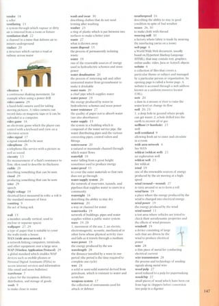 vendor 18 
a seller 
ventilating 15 
a system through which vapour or dirty 
air is removed from a room or fixture 
ventilation shaft 22 
a channel in a mine that delivers air to 
miners underground 
viaduct 20 
a structure which carries a road or 
railway across water 
vibration 9 
a continuous shaking movement, for 
example when using a power dril! 
video carnera 29 
a hand-held carnera used for taking 
moving pictures. A video carnera can 
record data on magnetic tape or it can be 
uploaded to a computer. 
video game 18 
an electronic game which the player can 
control with a keyboard and view on a 
television screen 
video signal 1 7 
a signal intended to be seen 
videophone 29 
a telephone-like service with a picture as 
well as sound 
viscosity 13 
the measurement of a fluid's resistance to 
flow, orten used to describe its thickness 
visible 29 
describing something that can be seen 
visual 29 
producing something that can be seen 
voice 29 
speech 
(high) voltage 19 
electrical force measured in volts; a volt is 
the standard measure of force 
vomiting 9 
the act of being sick 
wall 15 
a member, usually vertical, used to 
enclose or separate spaces 
wallpaper 27,29 
a type of paper that is suitable to cover 
the walls inside a house. 
WAN (wide area network) 6 
a network linking computers, terminals, 
and other equipment over a large area 
WAP (Wireless Application Protocol) 29 
a global standard which enables WAP 
devices such as mobile phones or 
Personal Digital Assistants (PDAs) to 
access internet services and information 
(like email and news bulletins) 
warehouse 7 
a place for the reception, delivery, 
distribution, and storage of goods 
wash 9 
to make clean in water 
J 
wash and wear 30 
describing clothes that do not need 
ironing arter washing 
washer 25 
a ring of plastic which is put between two 
surfaces to make a better joint 
waste 27 
what is thrown away 
waste disposal 15 
the process of permanently isolating 
waste 
water 19 
one of the renewable sources of energy 
used in hydroelectric schemes and wave 
power 
water desalination 20 
the process of removing salt and other 
unwanted matter from groundwater to 
make it drinkable 
water main 20 
a chief pipe which supplies water 
water power 19 
the energy produced by water in 
hydroelectric schemes and wave power 
water resistance 2 7 
the quality of paper not to absorb water 
(see als o absorbance) 
water supply 15 
the system in a building which is 
composed of the water service pipe, the 
water distributing pipes and the various 
connecting pipes, control valves and 
fittings 
watercourse 20 
a natural or manmade channel through 
which water flows 
waterfall 19 
water falling from a great height 
sometimes used to produce energy 
water-proof 11 
to cover the outer materials so that rain 
does not go through 
water-supply system 20 
the network of reservoirs, tunnels, and 
pipelines that supplies water to users in a 
community 
watertight 16 
describing the ability to stay dry 
waterway 2 O 
a way or channel for water 
waterworks 19 
network of buildings, pipes and water 
supplies within a public water system 
wave 19,28 
1. movement of the sea; 2. an electric, 
electromagnetic, acoustic, mechanical or 
other form whose physical activity rises 
and falls as it travels through a medium 
wave power 19 
the energy produced by the sea 
wavelength 28 
the distance travelled by a wave in one 
period (the period is the time required to 
complete one cycle) 
wax 24 
a solid or semi-solid material derived from 
petroleum, which is resistant to water and 
scratches 
weapons system 17 
the collection of instruments used for 
attack or defence 
weatherproof 16 
describing the ability to stay in good 
condition in spite of bad weather 
weave 26, 30 
to make cloth with thread 
weaving mill 30 
a factory where fabric is made by weaving 
(by interlacing yarns on a 100m) 
web page 6 
a World Wide Web document, usually 
based on Hypertext Markup Language 
(HTML), that may contain text, graphics, 
online audio, video, Java or ActiveX objects 
website 6 
a collection of files that covers a 
particular theme or subject and managed 
by a particular person or organization. Its 
opening page is called a home page. A 
website is accessed through a web address 
known as a uniform resource locator 
(URL). 
weir 20 
a dam in a stream or river to raise the 
water level or change its flow 
well 20,23 
1. a deep hole in ground where people 
can get water; 2. a hole drilled into the 
earth to recover oil or gas 
wellbore (= borehole) 23 
well 
well-ventilated 9 
allowing fresh air to enter and circulate 
in a room 
wide area network 6 
See WAN 
wildcat (wildcat well) 23 
an exploration well 
wildcat well 23 
See wildcat 
wind 19 
one of the renewable sources of energy 
produced by the air moving at a high 
speed 
wind (wound - wound) 27 
to turn around so as to form a roll 
wind farm 19 
a place where the energy produced by the 
wind is changed into electrical energy 
wind power 19 
the energy produced by the wind 
wind tunnel 11 
a test area where vehicles are tested to 
check their aerodynamic properties and 
the effects of wind pressure 
windmill 19 
a device consisting of large 
sails that are driven by the 
wind to produce electrical 
power 
wire 28 
a thin piece of metal for conducting 
electrical current 
wire transmission 28 
the process and technology of sen ding 
signals along metal wire 
wood pulp 27 
wood reduced to a pulp for papermaking 
woodchip 27 
small pieces of wood which have been cut 
from logs in chippers before conversion 
into pulp in a digester 
147 
 