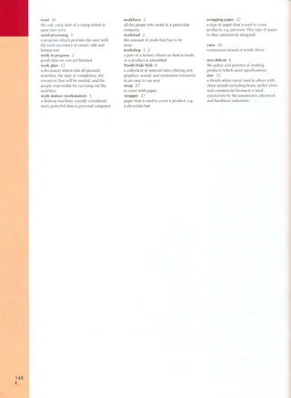 148 , 
wool 30 
the soft. curly hair of a sheep which is 
spun into yarn 
word processing 5 
a program which provides the user with 
the tools necessary to create. edit and 
format text 
work in progress 2 
goods that are not yet finished 
work plan 21 
a document which lists all planned 
activities. the date of completion. the 
resources that will be needed. and the 
people responsible for carrying out the 
activi ties 
work station (workstation) 5 
a desktop machine. usually considered 
more powerful than a personal computer 
workforce 2 
all the people who work in a particular 
company 
workload 2 
the amount of work that has to be 
done 
workshop 1. 2 
a part of a factory where an item is made 
or a product is assembled 
World Wide Web 6 
a collection of internet sites offering text. 
graphics. sound. and animation resources 
in an easy to use way 
wrap 27 
to cover with paper 
wrapper 27 
paper that is used to cover a product. e.g. 
a chocolate bar 
wrapping paper 27 
a type of paper that is used to cover 
products. e.g. presents. This type of paper 
is often attractively designed. 
yarn 3O 
continuous strand of textile fibres 
zero defects 8 
the policy and practice of making 
products which meet specifications 
zinc 22 
a bluish-white metal used in alloys with 
other metals including brass. nickel silver. 
and commercial bronze;it is used 
extensively by the automotive. electrical. 
and hardware industries 
 