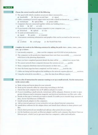 DD:DI 
Choose the correct word in each of the following. 
1 The speed with which a modem can process data is measured in -' 
a) bandwidth b) bits per second (bps) c) signal 
2 Cables consisting of several copper wires each with a shield are known as - cables. 
a) twisted pair b) optical fibre c) power cables 
3 Computers that are connected together within one building form a -' 
a) WAN b) ISP c) LAN 
4 If you transfer a filefrom a remote computer to your computer, you -' 
a) download b) upload c) run 
5 Tosend out information is to -' 
a) signal b) packet c) transmit 
6 A document containing information and graphics that can be accessed on the internet is 
a) a website b) a web page c) the World Wide Web 
Complete the words in the following sentences by adding the prefix inter-, intra-, trans-, com-, 
con-, up- or down-. 
1 Last month computer _time cost the company over €lO,OOOin lost production. 
2 The computers in the production department have now been successfully_connected 
with those in the planning department. 
3 Once you have completed payment details the data will be _mitted via a secure link. 
4 We cannot network these computers because the systems are not _patible. 
5 Many companies distribute internal documents on their own _net. 
6 Once the home page has been completed, we'll be ready to _lo ad the site. 
7 Cables are being laid throughout the building as the network requires physical_nections. 
8 Using the network he was able to _bine the data from different reports. 
Here is a list of instructions for someone wanting to set up a small network. Put the instructions 
in the correct order. 
a Make wiring and layout plans for your network. 
b Hook up the network cables by connecting everything to the hub. 
c Check that each computer has an IP address and give it a name. 
d If you're installing a small network, twisted pair will be adequate. However,in order to span 
greater distances and to minimize magnetic and electrical interference use fibre optic cable. 
e Decide on the type of network you want to install. Toenable you to transfer large amounts of 
data, choose Fast Ethernet (lOOBaseT). 
f Install network adapters in the computers. 
g Add an internet gateway to your network to set up a shared internet connection. 
h Install driver software for the adapter driver and install client software to share printers and 
files. 
Check which protocols are installed and add any other protocols you require. 
Get the hardware you need: an Ethernet adapter card for each computer that doesn't have an 
Ethernet port, a hub if you've got more than two computers, cables and wall jacks. 
<O 
(') 
$I) 
er 
e- 
$I) 
.. 
'< 
." 
::o 
o." 
m 
VI 
VI 
oz 
)r-00 
)00 
(') 
-I 
< 
-I 
m 
VI 
17 
 