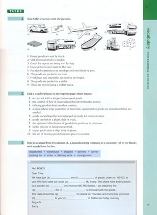 8Z1:JDI 
Match the sentences with the pictures. 
a)~ b) 
~ 
e) f) 
1 Heavy goods are sent by truck. 
2 Milk is transported in a tanker. 
3 Goods for export are being sent by ship. 
4 Local deliveries are made in the van. 
S Put the documents in an envelope and send them by post. 
6 The goods are packed in cartons. 
7 Fresh fruit and vegetables are sent by air freight. 
8 The goods are packed on a pallet. 
9 These are moved using a forklift truck. 
Find a word or phrase on the opposite page which means: 
1 a contract with a shipper to transport goods. 
2 the control of flow of materials and goods within the factory. 
3 to bring goods in from another country. 
4 a place where large quantities of materials, equipment or goods are stored until they are 
needed. 
S goods packed together and wrapped up ready for transportation. 
6 goods carried on a plane, ship or truck. 
7 the system of distribution of goods from producer to customer. 
8 in the process of being transported. 
9 to put goods onto a ship, lorry or plane. 
10 the act of moving goods from one place to another. 
Here is an email from Woodman Ud., a manufacturing company, to a customer. Fill in the blanks 
with words from the boxo 
. 
L 
r- 
Ref: MS423 
Dear Clive 
We have just (a) the (b) of goods, orderno. MS423,to 
you. We have used our usual (e) , MJ Irving.The ehairs have been paeked 
in a wooden (d) and marked WDMS Belfast. Iam attaehing the 
the (f) is enclosed withthe goods. 
The erate should be (g) Ireland on Thursday and Irvinghas promised 
(h) to your (i) in Belfast on Fridaymorning. 
Regards 
Barry 
< 
O 
(') 
Q,) 
'O" 
Ie. 
I! 
-u 
::u 
o'nT'II tn 
tn 
o 
Z 
:rI-> 
:I> 
(') 
.... 
< 
.-... 
tnn'I 
19 
 