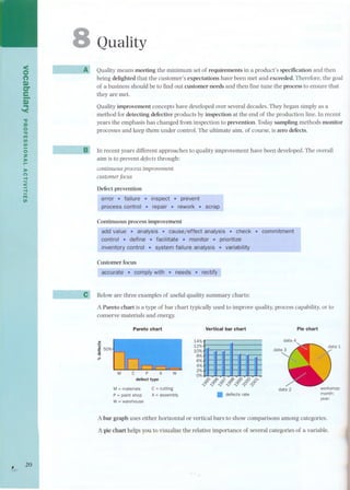 < 
o 
(') 
D) 
C". 
e-D.. ) '< 
." 
:::c 
o 
." 
m 
III 
III 
oZ 
)r:o- 
):o 
(") -I 
< 
-I 
m 
III 
, 20 
8 
t- ~ 
--- 
-- ~J 
Quality 
A Quality means meeting the minimum set of requirements in a product's specification and then 
being delighted that the customer's expectations have been met and exceeded. Therefore, the goal 
of a business should be to find out customer needs and then fine tune the process to ensure that 
they are met. 
Quality improvement concepts have developed over several decades. They began simply as a 
method for detecting defective products by inspection at the end of the production line. In recent 
years the emphasis has changed from inspection to prevention. Today sampling methods monitor 
processes and keep them under control. The ultimate aim, of course, is zero defects. 
In recent years different approaches to quality improvement have been developed. The overall 
aim is to prevent defects through: 
continuous process improvement 
customer focus 
Defect prevention 
error. failure . inspect . prevent 
.pr-ocesscont,ro-l. repair ,. rework,. scrap 
Cont-inuous process im-provement - 
add value . analysis . causejeffect analysis . check . commitment 
control. define . facilitate. monitor, prioritize 
inventory control. system failure analysis .- - - variabill-ty 
Customer focus - - - 
accurate . comply with' needs . rectify 
Below are three examples of useful quality summary charts: 
A Pareto chart is a type of bar chart typically used to improve quality, process capability, or to 
conserve materials and energy. 
Pareto chart Vertical bar chart Pie chart 
Ju!j 
.2! 50% 
CI) 
'1:1 
11'- 
data 4 
:i~.' 
' 
, 
"' " 
"" 
" 
" 
" 
" 
.'.. 
"" 
"" 
.'". 
",. 
' 
' 
" 
.,, 
' 
. 
. 
. 
'. 
, 
" 
.'"" 
."." 
'.",." 
.""",,. 
'."" 
" 
7' 
' 
, 
"' 
.,..,. 
. 
"" 
' ' 
,. 
".,., 
' 
,.,." 
""" 
.,,,,, 
"' 
' 
.,", 
' 
' 
, 
' 
' 
' 
' 
'" 
,, 
", 
"." 
' 
.. 
., 
..",, 
,,.. 
, 
'. 
10%, è , ", " 
8%, ;; í 
6%, " ,', " ',," "I 
4%,' ,,' ,"", ',""'" 
2%'" , " 
0% * p;,<D ~ p;,'ò p;,0) DC) D'Y 
~~~~~<f5<f5 . defects rate 
M 
data 2 workshop: 
month: 
year: 
M=materials 
P =paint shop 
W = warehouse 
e =cutting 
A = assembly 
A bar graph uses either horizontal or vertical bars to show comparisons among categories. 
Apie chart helps you to visualize the relative importance oí several categories oí a variable. 
 