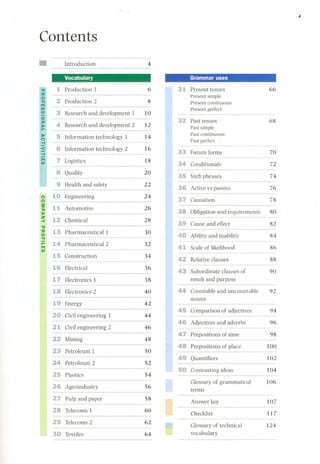 , 
Contents 
Introduction 4 
Vocabulary Grammar uses 
Production 1 6 Present tenses 66 
Present simple 
Production 2 8 Present continuous 
Present perfect 
3 Research and development 1 10 
Past tenses 68 
4 Research and development 2 12 
Past simple 
Past continuous 
Information technology 1 14 
Past perfect 
------- 
Information technology 2 16 
Future forms 70 
Logistics 18 
Conditionals 72 
8 Quality 20 
- ----- Verbphrases 74 
¡ 
Health and safety 22 
Active vs passive 76 
(') Engineering 24 
Causation 78 Og 
Automotive 26 
Obligation and requirements 80 "t! 
.» 
::z 
Chemical 28 
-< 
"t! 
Cause and effect 82 
:::o O Pharmaceutical1 30 
"!1 
Ability and inability 84 
¡;: m Pharmaceutical 2 32 
Scale of likelihood 86 
UI ..------- 
Construction 34 
Relative dauses 88 
Electrical 36 
Subordinate dauses of 90 
Electronics 1 38 result and purpose 
Electronics 2 40 Countable and uncountable 92 
nouns 
Energy 42 
Comparison of adjectives 94 
Civil engineering 1 44 
Adjectives and adverbs 96 
21 Civil engineering 2 46 
Prepositions of time 98 
Mining 48 
Preposi tions of place 100 
Petroleum 1 50 
Quantifiers 102 
Petroleum 2 52 
Contrasting ideas 104 
Plastics 54 
Glossary of grammatical 106 
Agroindustry 56 
terms 
Pulp and paper 58 
Answer key 107 
Telecoms 1 60 
Checklist 117 
Telecoms 2 62 ",..", 
Glossary of technical 124 
Textiles 64 vocabulary 
 