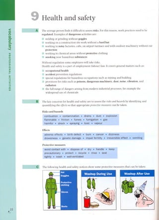 <o 
(') 
Q) II .. '< 
-o 
::u 
o 
'TI 
m 
UI 
UI 
OZ 
J> 
.... 
J> 
(') -f 
< 
-f 
m 
UI 
,22 
L 
Health and safety 
The average person finds it difficult to assess risks. For this reason, work practices need to be 
regulated. Examples of dangerous activities are: 
11 welding or grinding without goggles 
EI working on a construction site work without a hard hat 
working in noisy factories, cabs, on airport tarmacs and with outdoor machinery without ear 
protection 
¡;: working in chemical areas without protective clothing 
11 smoking near hazardous substances 
Without regulation some employees will take risks. 
Health and safety is a part of employment (labour) law. It covers general matters such as: 
.. occupational health 
.. accident prevention regulations 
:J special regulations for hazardous occupations such as mining and building 
III!provisions for risks such as poisons, dangerous machinery, dust, noise, vibration, and 
radiation 
li the full range of dangers arising from modern industrial processes, for example the 
widespread use of chemicals 
The key concerns for health and safety are to assess the risks and hazards by identifying and 
quantifying the effects so that appropriate protective measures can be taken. 
Risks and hazards 
Effects 
vomiting 
Protective measures 
The following health and safety notices show some protective measures that can be taken: 
WashupDuringUse. , 
&- 
€i-. . . 
 